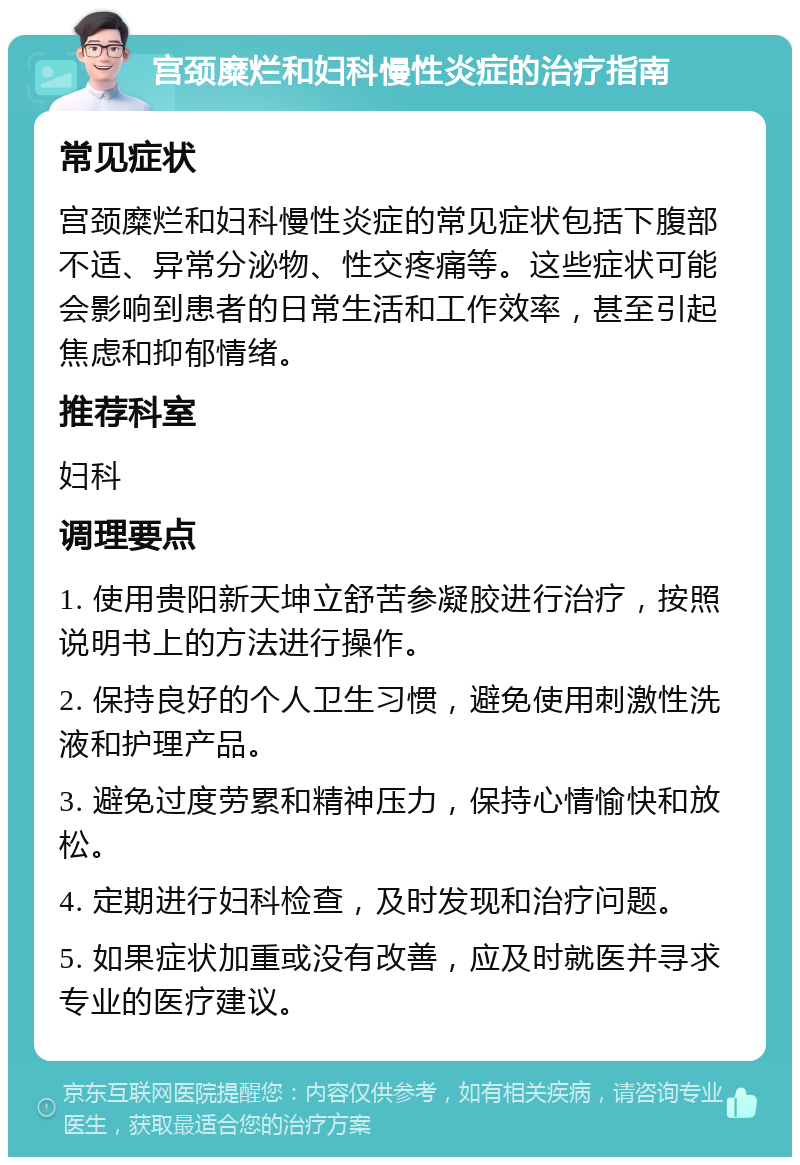 宫颈糜烂和妇科慢性炎症的治疗指南 常见症状 宫颈糜烂和妇科慢性炎症的常见症状包括下腹部不适、异常分泌物、性交疼痛等。这些症状可能会影响到患者的日常生活和工作效率，甚至引起焦虑和抑郁情绪。 推荐科室 妇科 调理要点 1. 使用贵阳新天坤立舒苦参凝胶进行治疗，按照说明书上的方法进行操作。 2. 保持良好的个人卫生习惯，避免使用刺激性洗液和护理产品。 3. 避免过度劳累和精神压力，保持心情愉快和放松。 4. 定期进行妇科检查，及时发现和治疗问题。 5. 如果症状加重或没有改善，应及时就医并寻求专业的医疗建议。