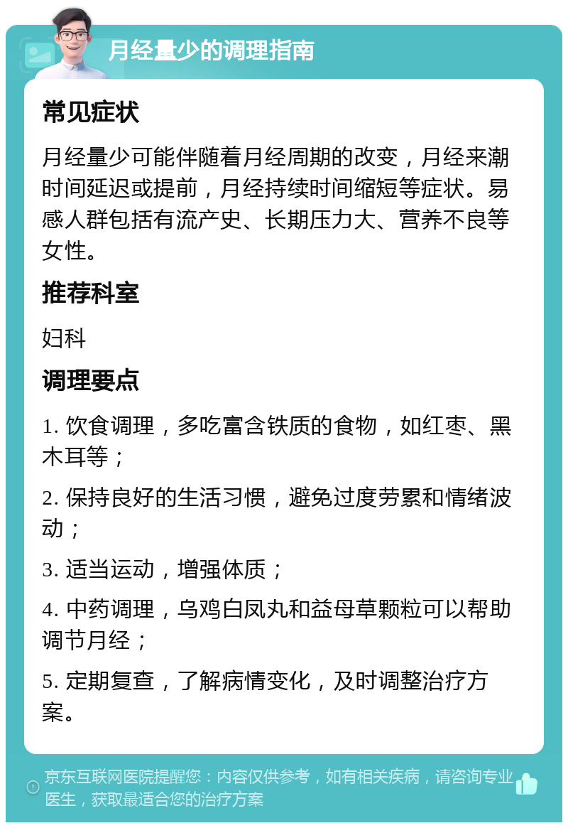 月经量少的调理指南 常见症状 月经量少可能伴随着月经周期的改变，月经来潮时间延迟或提前，月经持续时间缩短等症状。易感人群包括有流产史、长期压力大、营养不良等女性。 推荐科室 妇科 调理要点 1. 饮食调理，多吃富含铁质的食物，如红枣、黑木耳等； 2. 保持良好的生活习惯，避免过度劳累和情绪波动； 3. 适当运动，增强体质； 4. 中药调理，乌鸡白凤丸和益母草颗粒可以帮助调节月经； 5. 定期复查，了解病情变化，及时调整治疗方案。