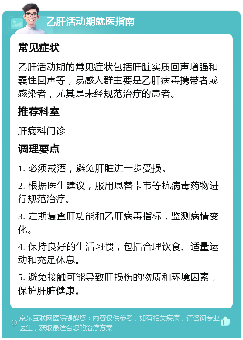 乙肝活动期就医指南 常见症状 乙肝活动期的常见症状包括肝脏实质回声增强和囊性回声等，易感人群主要是乙肝病毒携带者或感染者，尤其是未经规范治疗的患者。 推荐科室 肝病科门诊 调理要点 1. 必须戒酒，避免肝脏进一步受损。 2. 根据医生建议，服用恩替卡韦等抗病毒药物进行规范治疗。 3. 定期复查肝功能和乙肝病毒指标，监测病情变化。 4. 保持良好的生活习惯，包括合理饮食、适量运动和充足休息。 5. 避免接触可能导致肝损伤的物质和环境因素，保护肝脏健康。