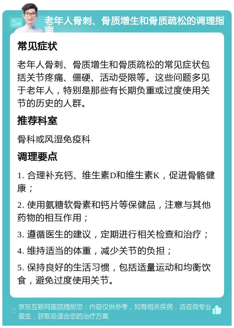 老年人骨刺、骨质增生和骨质疏松的调理指南 常见症状 老年人骨刺、骨质增生和骨质疏松的常见症状包括关节疼痛、僵硬、活动受限等。这些问题多见于老年人，特别是那些有长期负重或过度使用关节的历史的人群。 推荐科室 骨科或风湿免疫科 调理要点 1. 合理补充钙、维生素D和维生素K，促进骨骼健康； 2. 使用氨糖软骨素和钙片等保健品，注意与其他药物的相互作用； 3. 遵循医生的建议，定期进行相关检查和治疗； 4. 维持适当的体重，减少关节的负担； 5. 保持良好的生活习惯，包括适量运动和均衡饮食，避免过度使用关节。