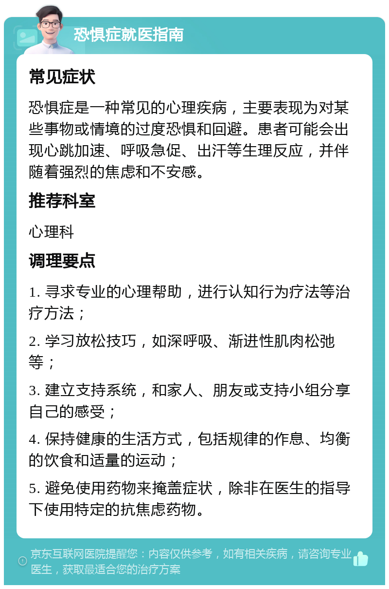 恐惧症就医指南 常见症状 恐惧症是一种常见的心理疾病，主要表现为对某些事物或情境的过度恐惧和回避。患者可能会出现心跳加速、呼吸急促、出汗等生理反应，并伴随着强烈的焦虑和不安感。 推荐科室 心理科 调理要点 1. 寻求专业的心理帮助，进行认知行为疗法等治疗方法； 2. 学习放松技巧，如深呼吸、渐进性肌肉松弛等； 3. 建立支持系统，和家人、朋友或支持小组分享自己的感受； 4. 保持健康的生活方式，包括规律的作息、均衡的饮食和适量的运动； 5. 避免使用药物来掩盖症状，除非在医生的指导下使用特定的抗焦虑药物。