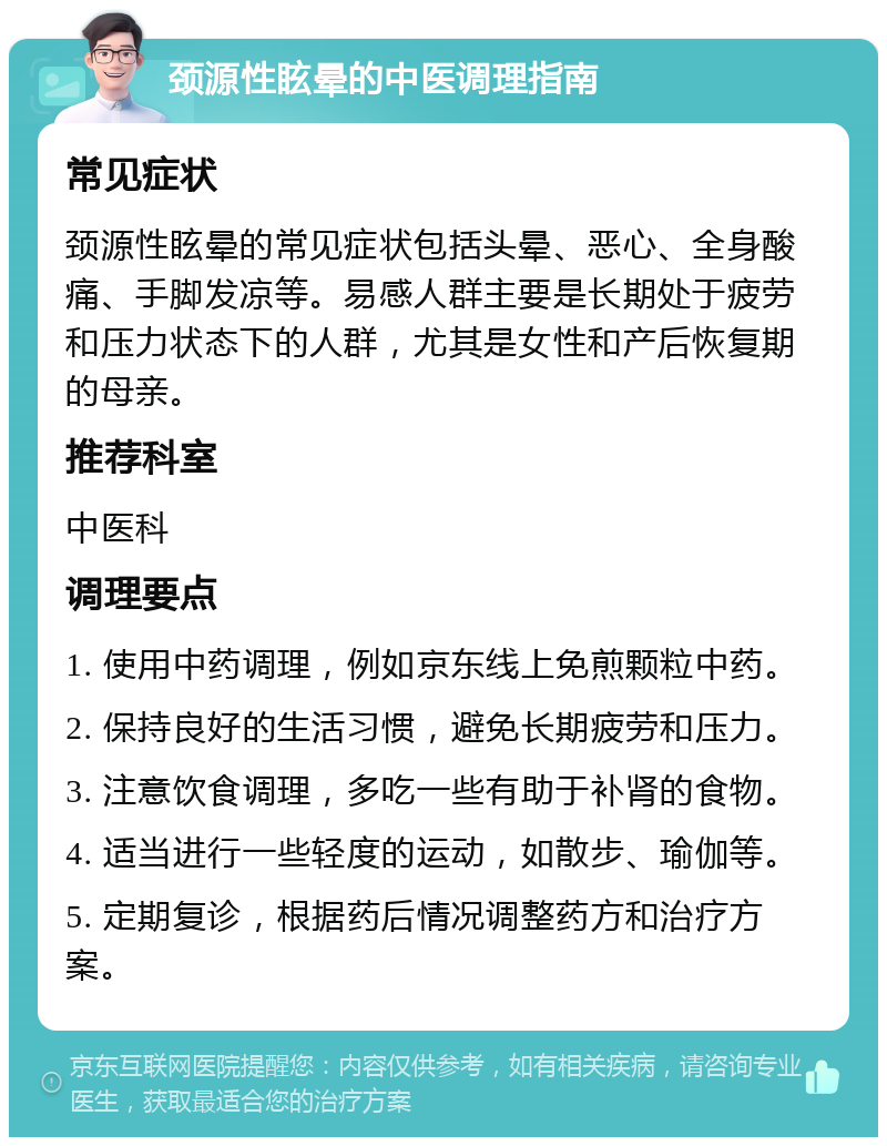 颈源性眩晕的中医调理指南 常见症状 颈源性眩晕的常见症状包括头晕、恶心、全身酸痛、手脚发凉等。易感人群主要是长期处于疲劳和压力状态下的人群，尤其是女性和产后恢复期的母亲。 推荐科室 中医科 调理要点 1. 使用中药调理，例如京东线上免煎颗粒中药。 2. 保持良好的生活习惯，避免长期疲劳和压力。 3. 注意饮食调理，多吃一些有助于补肾的食物。 4. 适当进行一些轻度的运动，如散步、瑜伽等。 5. 定期复诊，根据药后情况调整药方和治疗方案。