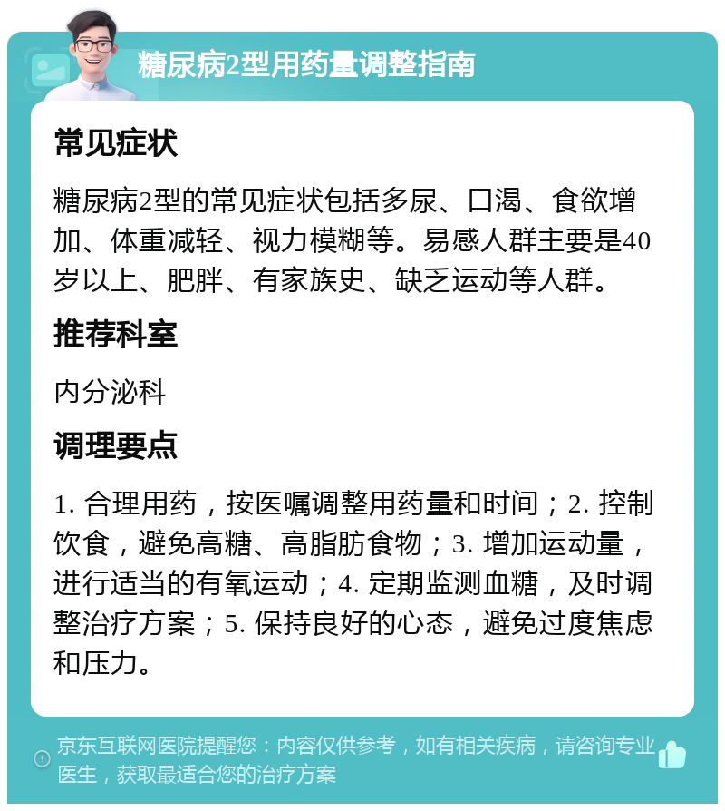 糖尿病2型用药量调整指南 常见症状 糖尿病2型的常见症状包括多尿、口渴、食欲增加、体重减轻、视力模糊等。易感人群主要是40岁以上、肥胖、有家族史、缺乏运动等人群。 推荐科室 内分泌科 调理要点 1. 合理用药，按医嘱调整用药量和时间；2. 控制饮食，避免高糖、高脂肪食物；3. 增加运动量，进行适当的有氧运动；4. 定期监测血糖，及时调整治疗方案；5. 保持良好的心态，避免过度焦虑和压力。