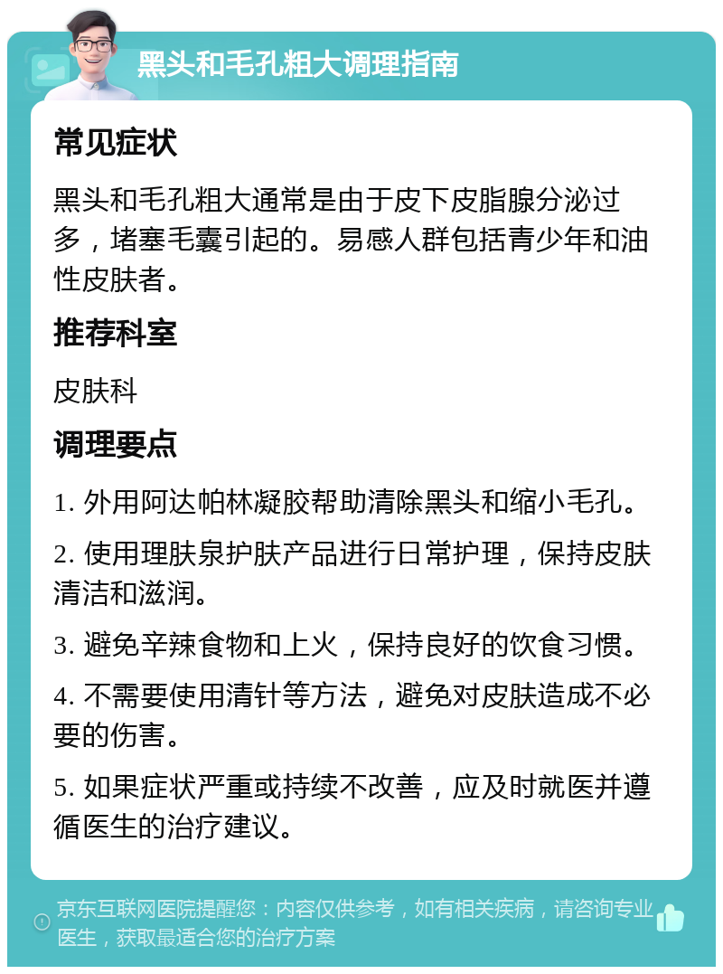 黑头和毛孔粗大调理指南 常见症状 黑头和毛孔粗大通常是由于皮下皮脂腺分泌过多，堵塞毛囊引起的。易感人群包括青少年和油性皮肤者。 推荐科室 皮肤科 调理要点 1. 外用阿达帕林凝胶帮助清除黑头和缩小毛孔。 2. 使用理肤泉护肤产品进行日常护理，保持皮肤清洁和滋润。 3. 避免辛辣食物和上火，保持良好的饮食习惯。 4. 不需要使用清针等方法，避免对皮肤造成不必要的伤害。 5. 如果症状严重或持续不改善，应及时就医并遵循医生的治疗建议。