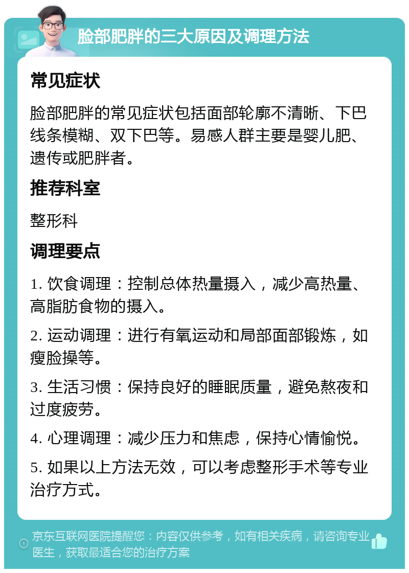 脸部肥胖的三大原因及调理方法 常见症状 脸部肥胖的常见症状包括面部轮廓不清晰、下巴线条模糊、双下巴等。易感人群主要是婴儿肥、遗传或肥胖者。 推荐科室 整形科 调理要点 1. 饮食调理：控制总体热量摄入，减少高热量、高脂肪食物的摄入。 2. 运动调理：进行有氧运动和局部面部锻炼，如瘦脸操等。 3. 生活习惯：保持良好的睡眠质量，避免熬夜和过度疲劳。 4. 心理调理：减少压力和焦虑，保持心情愉悦。 5. 如果以上方法无效，可以考虑整形手术等专业治疗方式。