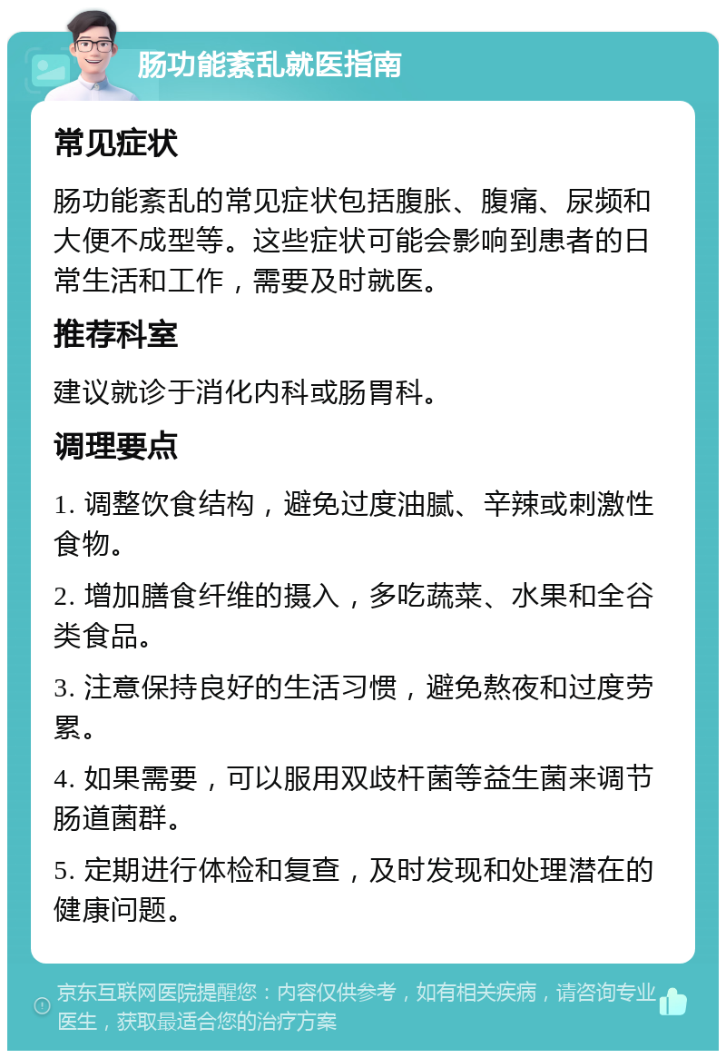 肠功能紊乱就医指南 常见症状 肠功能紊乱的常见症状包括腹胀、腹痛、尿频和大便不成型等。这些症状可能会影响到患者的日常生活和工作，需要及时就医。 推荐科室 建议就诊于消化内科或肠胃科。 调理要点 1. 调整饮食结构，避免过度油腻、辛辣或刺激性食物。 2. 增加膳食纤维的摄入，多吃蔬菜、水果和全谷类食品。 3. 注意保持良好的生活习惯，避免熬夜和过度劳累。 4. 如果需要，可以服用双歧杆菌等益生菌来调节肠道菌群。 5. 定期进行体检和复查，及时发现和处理潜在的健康问题。