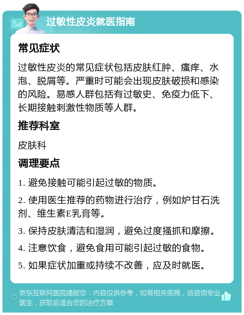 过敏性皮炎就医指南 常见症状 过敏性皮炎的常见症状包括皮肤红肿、瘙痒、水泡、脱屑等。严重时可能会出现皮肤破损和感染的风险。易感人群包括有过敏史、免疫力低下、长期接触刺激性物质等人群。 推荐科室 皮肤科 调理要点 1. 避免接触可能引起过敏的物质。 2. 使用医生推荐的药物进行治疗，例如炉甘石洗剂、维生素E乳膏等。 3. 保持皮肤清洁和湿润，避免过度搔抓和摩擦。 4. 注意饮食，避免食用可能引起过敏的食物。 5. 如果症状加重或持续不改善，应及时就医。