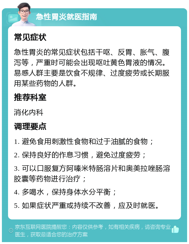 急性胃炎就医指南 常见症状 急性胃炎的常见症状包括干呕、反胃、胀气、腹泻等，严重时可能会出现呕吐黄色胃液的情况。易感人群主要是饮食不规律、过度疲劳或长期服用某些药物的人群。 推荐科室 消化内科 调理要点 1. 避免食用刺激性食物和过于油腻的食物； 2. 保持良好的作息习惯，避免过度疲劳； 3. 可以口服复方阿嗪米特肠溶片和奥美拉唑肠溶胶囊等药物进行治疗； 4. 多喝水，保持身体水分平衡； 5. 如果症状严重或持续不改善，应及时就医。