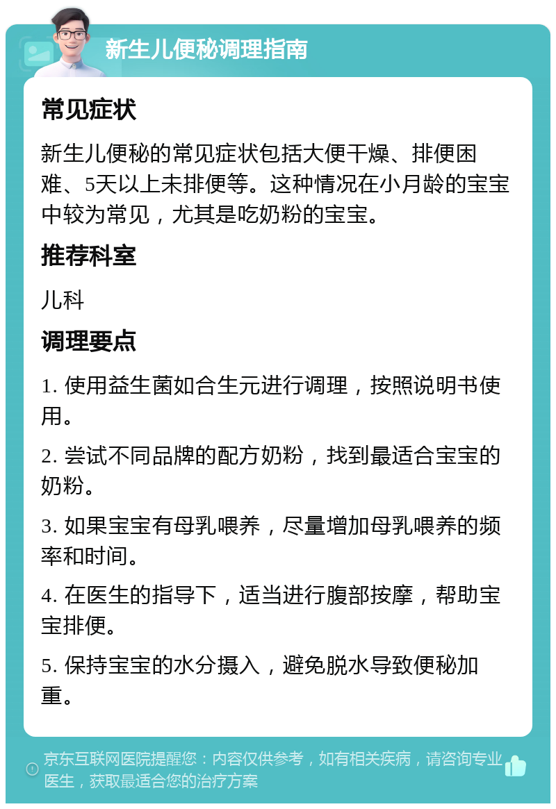 新生儿便秘调理指南 常见症状 新生儿便秘的常见症状包括大便干燥、排便困难、5天以上未排便等。这种情况在小月龄的宝宝中较为常见，尤其是吃奶粉的宝宝。 推荐科室 儿科 调理要点 1. 使用益生菌如合生元进行调理，按照说明书使用。 2. 尝试不同品牌的配方奶粉，找到最适合宝宝的奶粉。 3. 如果宝宝有母乳喂养，尽量增加母乳喂养的频率和时间。 4. 在医生的指导下，适当进行腹部按摩，帮助宝宝排便。 5. 保持宝宝的水分摄入，避免脱水导致便秘加重。