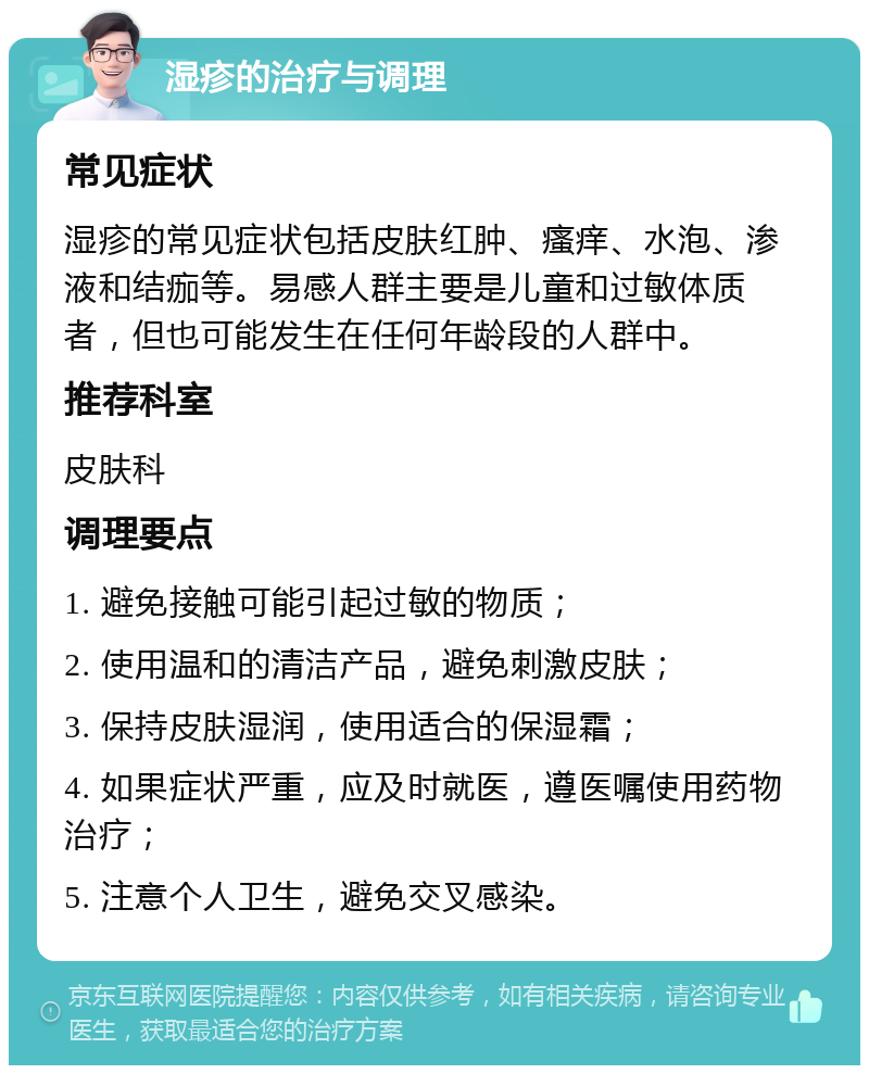 湿疹的治疗与调理 常见症状 湿疹的常见症状包括皮肤红肿、瘙痒、水泡、渗液和结痂等。易感人群主要是儿童和过敏体质者，但也可能发生在任何年龄段的人群中。 推荐科室 皮肤科 调理要点 1. 避免接触可能引起过敏的物质； 2. 使用温和的清洁产品，避免刺激皮肤； 3. 保持皮肤湿润，使用适合的保湿霜； 4. 如果症状严重，应及时就医，遵医嘱使用药物治疗； 5. 注意个人卫生，避免交叉感染。