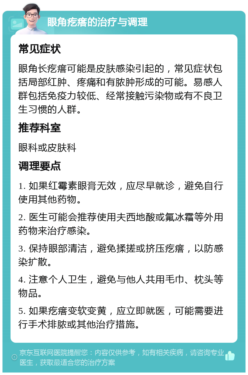 眼角疙瘩的治疗与调理 常见症状 眼角长疙瘩可能是皮肤感染引起的，常见症状包括局部红肿、疼痛和有脓肿形成的可能。易感人群包括免疫力较低、经常接触污染物或有不良卫生习惯的人群。 推荐科室 眼科或皮肤科 调理要点 1. 如果红霉素眼膏无效，应尽早就诊，避免自行使用其他药物。 2. 医生可能会推荐使用夫西地酸或氟冰霜等外用药物来治疗感染。 3. 保持眼部清洁，避免揉搓或挤压疙瘩，以防感染扩散。 4. 注意个人卫生，避免与他人共用毛巾、枕头等物品。 5. 如果疙瘩变软变黄，应立即就医，可能需要进行手术排脓或其他治疗措施。