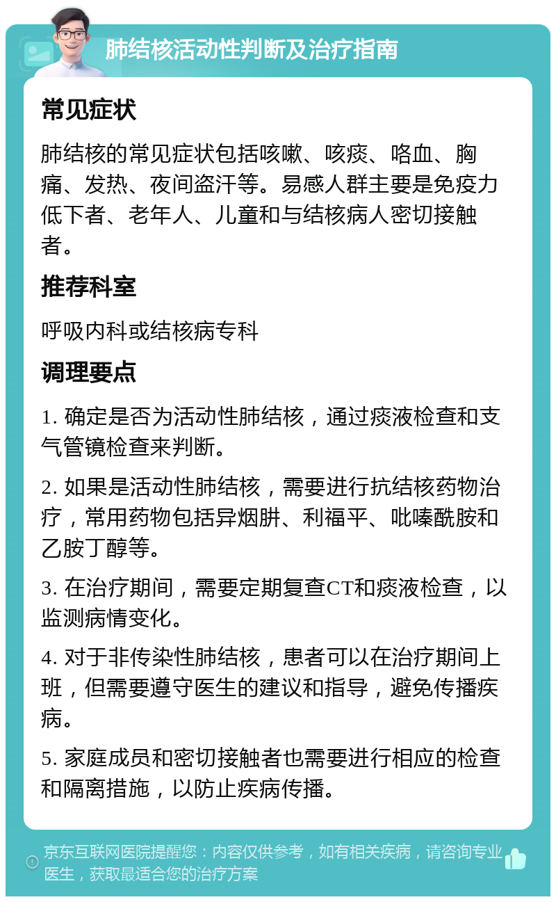 肺结核活动性判断及治疗指南 常见症状 肺结核的常见症状包括咳嗽、咳痰、咯血、胸痛、发热、夜间盗汗等。易感人群主要是免疫力低下者、老年人、儿童和与结核病人密切接触者。 推荐科室 呼吸内科或结核病专科 调理要点 1. 确定是否为活动性肺结核，通过痰液检查和支气管镜检查来判断。 2. 如果是活动性肺结核，需要进行抗结核药物治疗，常用药物包括异烟肼、利福平、吡嗪酰胺和乙胺丁醇等。 3. 在治疗期间，需要定期复查CT和痰液检查，以监测病情变化。 4. 对于非传染性肺结核，患者可以在治疗期间上班，但需要遵守医生的建议和指导，避免传播疾病。 5. 家庭成员和密切接触者也需要进行相应的检查和隔离措施，以防止疾病传播。