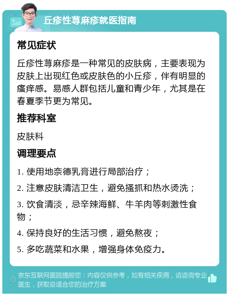 丘疹性荨麻疹就医指南 常见症状 丘疹性荨麻疹是一种常见的皮肤病，主要表现为皮肤上出现红色或皮肤色的小丘疹，伴有明显的瘙痒感。易感人群包括儿童和青少年，尤其是在春夏季节更为常见。 推荐科室 皮肤科 调理要点 1. 使用地奈德乳膏进行局部治疗； 2. 注意皮肤清洁卫生，避免搔抓和热水烫洗； 3. 饮食清淡，忌辛辣海鲜、牛羊肉等刺激性食物； 4. 保持良好的生活习惯，避免熬夜； 5. 多吃蔬菜和水果，增强身体免疫力。