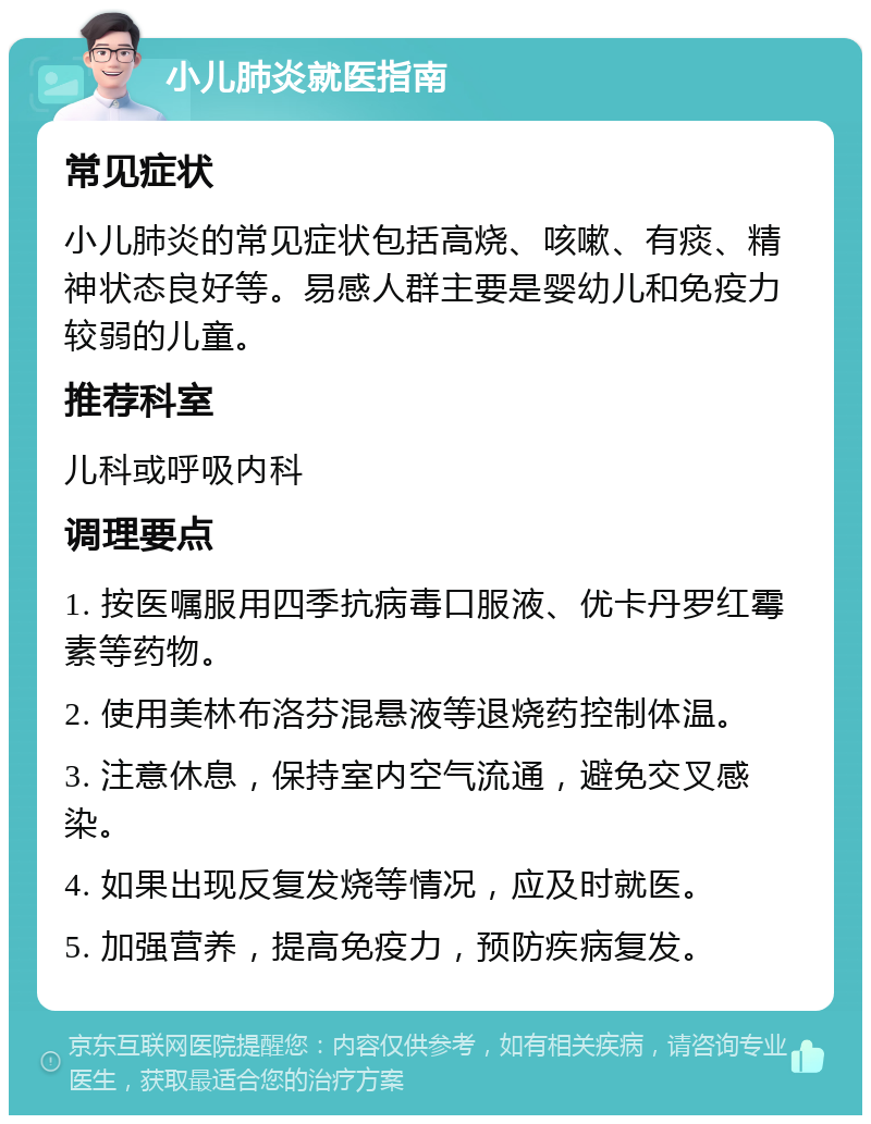 小儿肺炎就医指南 常见症状 小儿肺炎的常见症状包括高烧、咳嗽、有痰、精神状态良好等。易感人群主要是婴幼儿和免疫力较弱的儿童。 推荐科室 儿科或呼吸内科 调理要点 1. 按医嘱服用四季抗病毒口服液、优卡丹罗红霉素等药物。 2. 使用美林布洛芬混悬液等退烧药控制体温。 3. 注意休息，保持室内空气流通，避免交叉感染。 4. 如果出现反复发烧等情况，应及时就医。 5. 加强营养，提高免疫力，预防疾病复发。