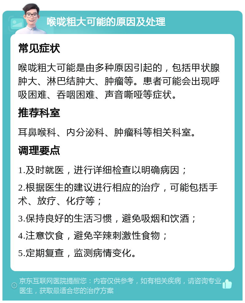 喉咙粗大可能的原因及处理 常见症状 喉咙粗大可能是由多种原因引起的，包括甲状腺肿大、淋巴结肿大、肿瘤等。患者可能会出现呼吸困难、吞咽困难、声音嘶哑等症状。 推荐科室 耳鼻喉科、内分泌科、肿瘤科等相关科室。 调理要点 1.及时就医，进行详细检查以明确病因； 2.根据医生的建议进行相应的治疗，可能包括手术、放疗、化疗等； 3.保持良好的生活习惯，避免吸烟和饮酒； 4.注意饮食，避免辛辣刺激性食物； 5.定期复查，监测病情变化。