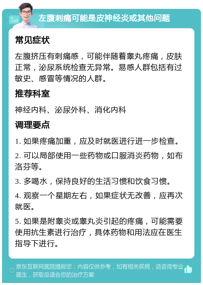 左腹刺痛可能是皮神经炎或其他问题 常见症状 左腹挤压有刺痛感，可能伴随着睾丸疼痛，皮肤正常，泌尿系统检查无异常。易感人群包括有过敏史、感冒等情况的人群。 推荐科室 神经内科、泌尿外科、消化内科 调理要点 1. 如果疼痛加重，应及时就医进行进一步检查。 2. 可以局部使用一些药物或口服消炎药物，如布洛芬等。 3. 多喝水，保持良好的生活习惯和饮食习惯。 4. 观察一个星期左右，如果症状无改善，应再次就医。 5. 如果是附睾炎或睾丸炎引起的疼痛，可能需要使用抗生素进行治疗，具体药物和用法应在医生指导下进行。