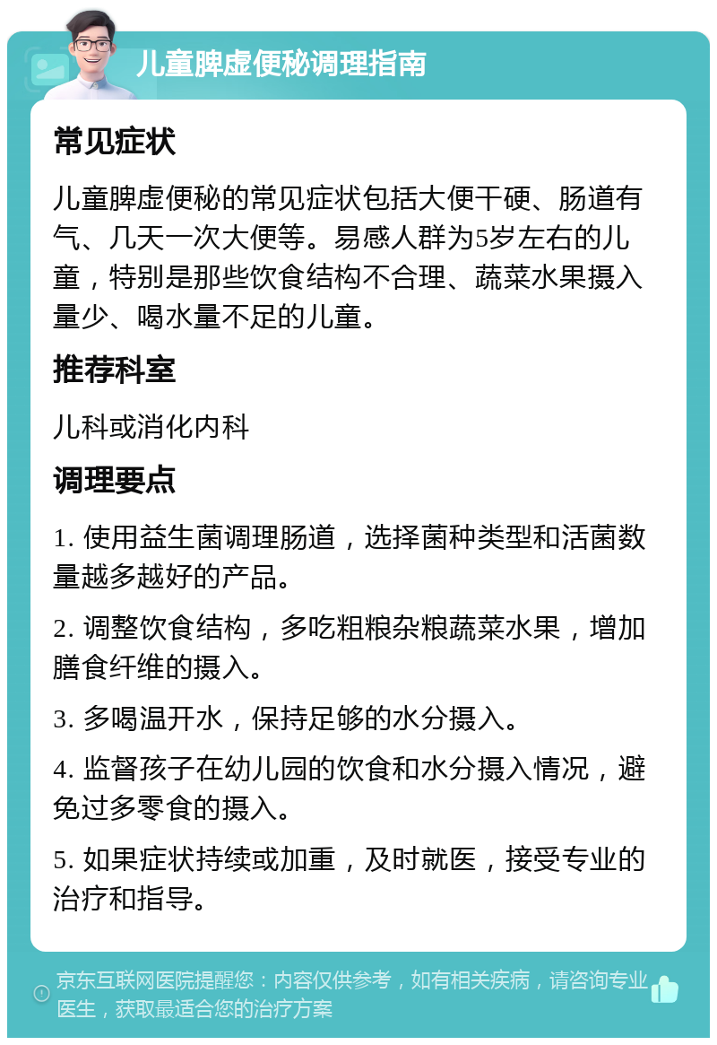 儿童脾虚便秘调理指南 常见症状 儿童脾虚便秘的常见症状包括大便干硬、肠道有气、几天一次大便等。易感人群为5岁左右的儿童，特别是那些饮食结构不合理、蔬菜水果摄入量少、喝水量不足的儿童。 推荐科室 儿科或消化内科 调理要点 1. 使用益生菌调理肠道，选择菌种类型和活菌数量越多越好的产品。 2. 调整饮食结构，多吃粗粮杂粮蔬菜水果，增加膳食纤维的摄入。 3. 多喝温开水，保持足够的水分摄入。 4. 监督孩子在幼儿园的饮食和水分摄入情况，避免过多零食的摄入。 5. 如果症状持续或加重，及时就医，接受专业的治疗和指导。