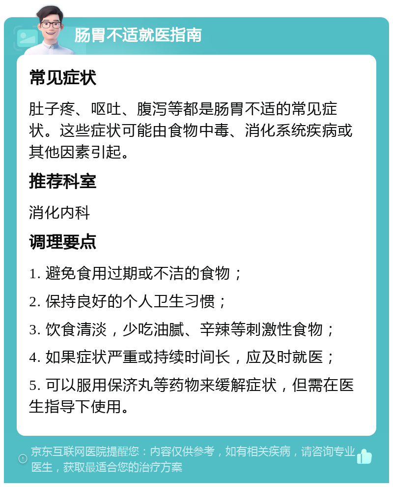 肠胃不适就医指南 常见症状 肚子疼、呕吐、腹泻等都是肠胃不适的常见症状。这些症状可能由食物中毒、消化系统疾病或其他因素引起。 推荐科室 消化内科 调理要点 1. 避免食用过期或不洁的食物； 2. 保持良好的个人卫生习惯； 3. 饮食清淡，少吃油腻、辛辣等刺激性食物； 4. 如果症状严重或持续时间长，应及时就医； 5. 可以服用保济丸等药物来缓解症状，但需在医生指导下使用。