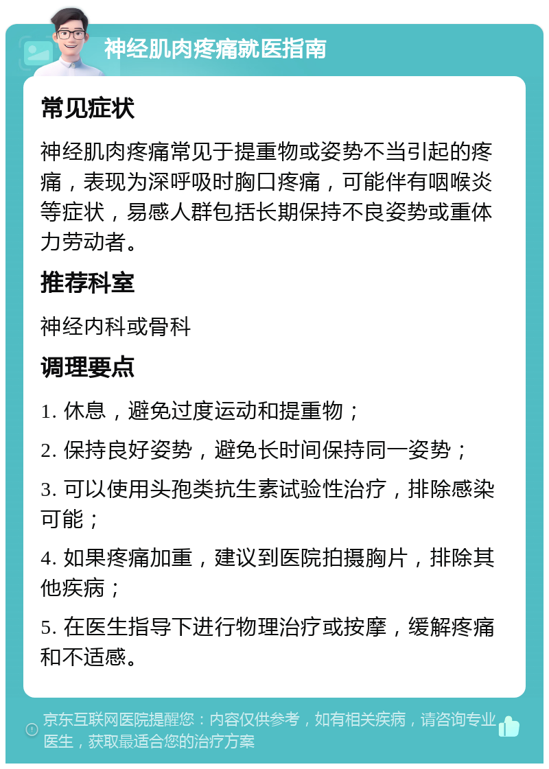 神经肌肉疼痛就医指南 常见症状 神经肌肉疼痛常见于提重物或姿势不当引起的疼痛，表现为深呼吸时胸口疼痛，可能伴有咽喉炎等症状，易感人群包括长期保持不良姿势或重体力劳动者。 推荐科室 神经内科或骨科 调理要点 1. 休息，避免过度运动和提重物； 2. 保持良好姿势，避免长时间保持同一姿势； 3. 可以使用头孢类抗生素试验性治疗，排除感染可能； 4. 如果疼痛加重，建议到医院拍摄胸片，排除其他疾病； 5. 在医生指导下进行物理治疗或按摩，缓解疼痛和不适感。