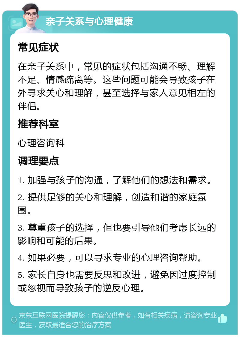 亲子关系与心理健康 常见症状 在亲子关系中，常见的症状包括沟通不畅、理解不足、情感疏离等。这些问题可能会导致孩子在外寻求关心和理解，甚至选择与家人意见相左的伴侣。 推荐科室 心理咨询科 调理要点 1. 加强与孩子的沟通，了解他们的想法和需求。 2. 提供足够的关心和理解，创造和谐的家庭氛围。 3. 尊重孩子的选择，但也要引导他们考虑长远的影响和可能的后果。 4. 如果必要，可以寻求专业的心理咨询帮助。 5. 家长自身也需要反思和改进，避免因过度控制或忽视而导致孩子的逆反心理。