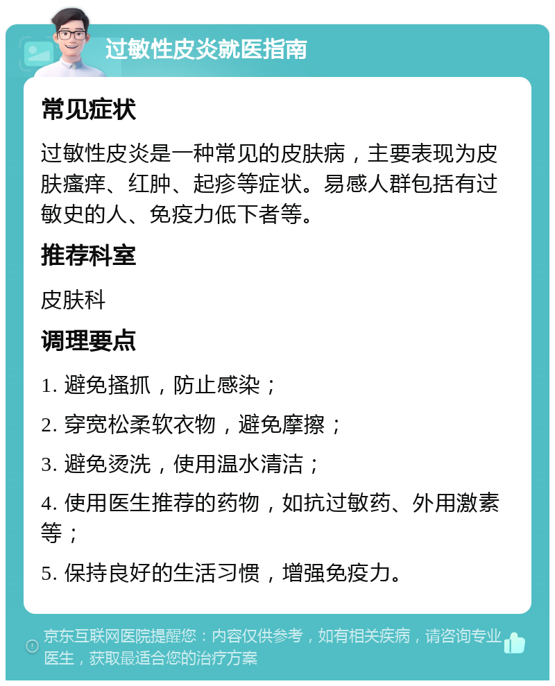 过敏性皮炎就医指南 常见症状 过敏性皮炎是一种常见的皮肤病，主要表现为皮肤瘙痒、红肿、起疹等症状。易感人群包括有过敏史的人、免疫力低下者等。 推荐科室 皮肤科 调理要点 1. 避免搔抓，防止感染； 2. 穿宽松柔软衣物，避免摩擦； 3. 避免烫洗，使用温水清洁； 4. 使用医生推荐的药物，如抗过敏药、外用激素等； 5. 保持良好的生活习惯，增强免疫力。