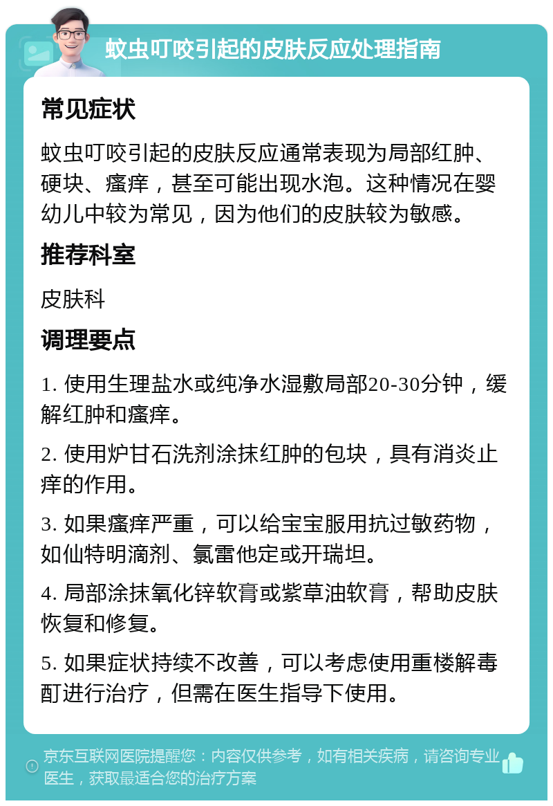 蚊虫叮咬引起的皮肤反应处理指南 常见症状 蚊虫叮咬引起的皮肤反应通常表现为局部红肿、硬块、瘙痒，甚至可能出现水泡。这种情况在婴幼儿中较为常见，因为他们的皮肤较为敏感。 推荐科室 皮肤科 调理要点 1. 使用生理盐水或纯净水湿敷局部20-30分钟，缓解红肿和瘙痒。 2. 使用炉甘石洗剂涂抹红肿的包块，具有消炎止痒的作用。 3. 如果瘙痒严重，可以给宝宝服用抗过敏药物，如仙特明滴剂、氯雷他定或开瑞坦。 4. 局部涂抹氧化锌软膏或紫草油软膏，帮助皮肤恢复和修复。 5. 如果症状持续不改善，可以考虑使用重楼解毒酊进行治疗，但需在医生指导下使用。