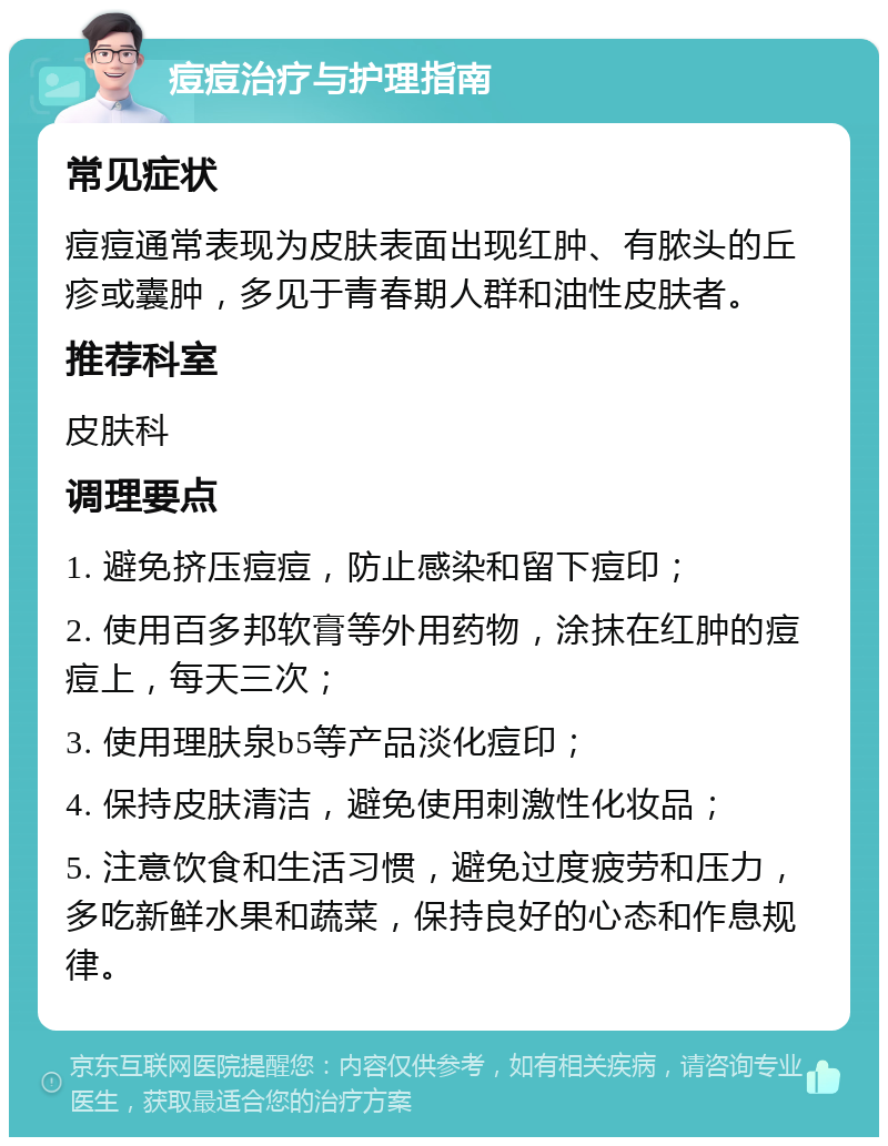 痘痘治疗与护理指南 常见症状 痘痘通常表现为皮肤表面出现红肿、有脓头的丘疹或囊肿，多见于青春期人群和油性皮肤者。 推荐科室 皮肤科 调理要点 1. 避免挤压痘痘，防止感染和留下痘印； 2. 使用百多邦软膏等外用药物，涂抹在红肿的痘痘上，每天三次； 3. 使用理肤泉b5等产品淡化痘印； 4. 保持皮肤清洁，避免使用刺激性化妆品； 5. 注意饮食和生活习惯，避免过度疲劳和压力，多吃新鲜水果和蔬菜，保持良好的心态和作息规律。