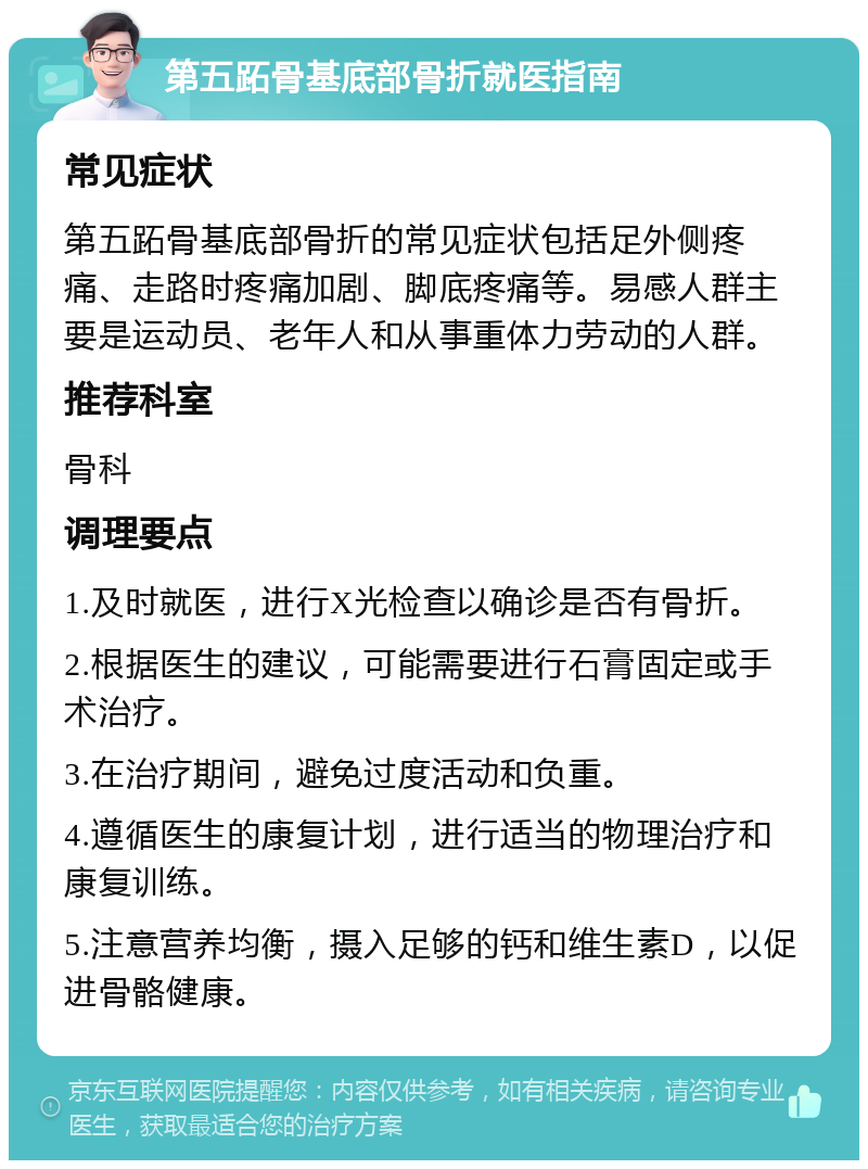 第五跖骨基底部骨折就医指南 常见症状 第五跖骨基底部骨折的常见症状包括足外侧疼痛、走路时疼痛加剧、脚底疼痛等。易感人群主要是运动员、老年人和从事重体力劳动的人群。 推荐科室 骨科 调理要点 1.及时就医，进行X光检查以确诊是否有骨折。 2.根据医生的建议，可能需要进行石膏固定或手术治疗。 3.在治疗期间，避免过度活动和负重。 4.遵循医生的康复计划，进行适当的物理治疗和康复训练。 5.注意营养均衡，摄入足够的钙和维生素D，以促进骨骼健康。