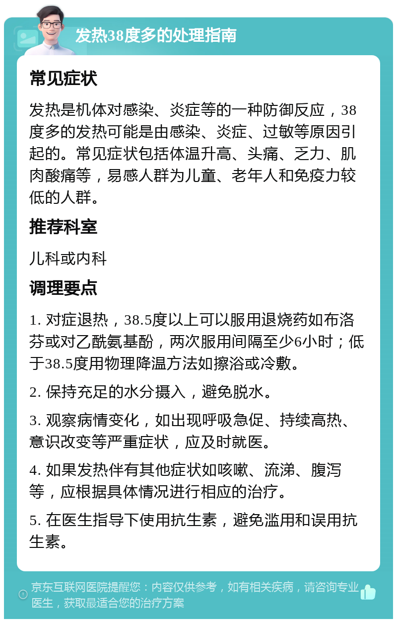 发热38度多的处理指南 常见症状 发热是机体对感染、炎症等的一种防御反应，38度多的发热可能是由感染、炎症、过敏等原因引起的。常见症状包括体温升高、头痛、乏力、肌肉酸痛等，易感人群为儿童、老年人和免疫力较低的人群。 推荐科室 儿科或内科 调理要点 1. 对症退热，38.5度以上可以服用退烧药如布洛芬或对乙酰氨基酚，两次服用间隔至少6小时；低于38.5度用物理降温方法如擦浴或冷敷。 2. 保持充足的水分摄入，避免脱水。 3. 观察病情变化，如出现呼吸急促、持续高热、意识改变等严重症状，应及时就医。 4. 如果发热伴有其他症状如咳嗽、流涕、腹泻等，应根据具体情况进行相应的治疗。 5. 在医生指导下使用抗生素，避免滥用和误用抗生素。