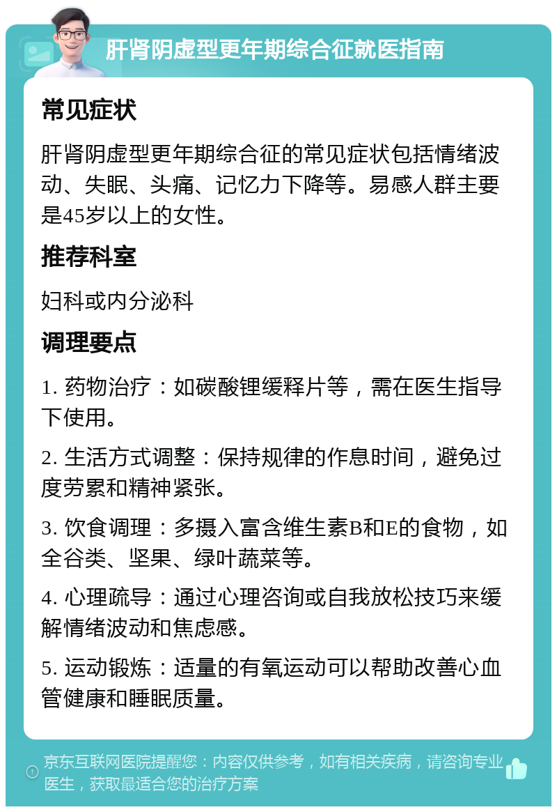 肝肾阴虚型更年期综合征就医指南 常见症状 肝肾阴虚型更年期综合征的常见症状包括情绪波动、失眠、头痛、记忆力下降等。易感人群主要是45岁以上的女性。 推荐科室 妇科或内分泌科 调理要点 1. 药物治疗：如碳酸锂缓释片等，需在医生指导下使用。 2. 生活方式调整：保持规律的作息时间，避免过度劳累和精神紧张。 3. 饮食调理：多摄入富含维生素B和E的食物，如全谷类、坚果、绿叶蔬菜等。 4. 心理疏导：通过心理咨询或自我放松技巧来缓解情绪波动和焦虑感。 5. 运动锻炼：适量的有氧运动可以帮助改善心血管健康和睡眠质量。