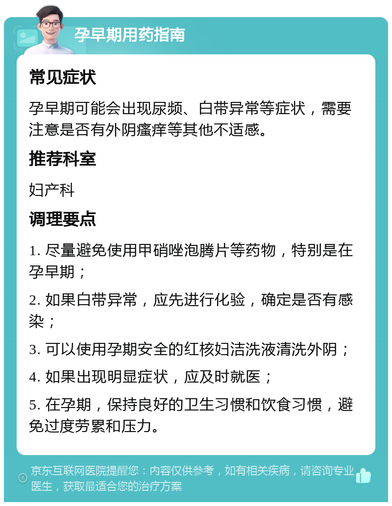 孕早期用药指南 常见症状 孕早期可能会出现尿频、白带异常等症状，需要注意是否有外阴瘙痒等其他不适感。 推荐科室 妇产科 调理要点 1. 尽量避免使用甲硝唑泡腾片等药物，特别是在孕早期； 2. 如果白带异常，应先进行化验，确定是否有感染； 3. 可以使用孕期安全的红核妇洁洗液清洗外阴； 4. 如果出现明显症状，应及时就医； 5. 在孕期，保持良好的卫生习惯和饮食习惯，避免过度劳累和压力。