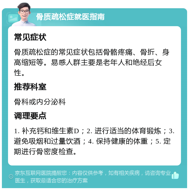 骨质疏松症就医指南 常见症状 骨质疏松症的常见症状包括骨骼疼痛、骨折、身高缩短等。易感人群主要是老年人和绝经后女性。 推荐科室 骨科或内分泌科 调理要点 1. 补充钙和维生素D；2. 进行适当的体育锻炼；3. 避免吸烟和过量饮酒；4. 保持健康的体重；5. 定期进行骨密度检查。