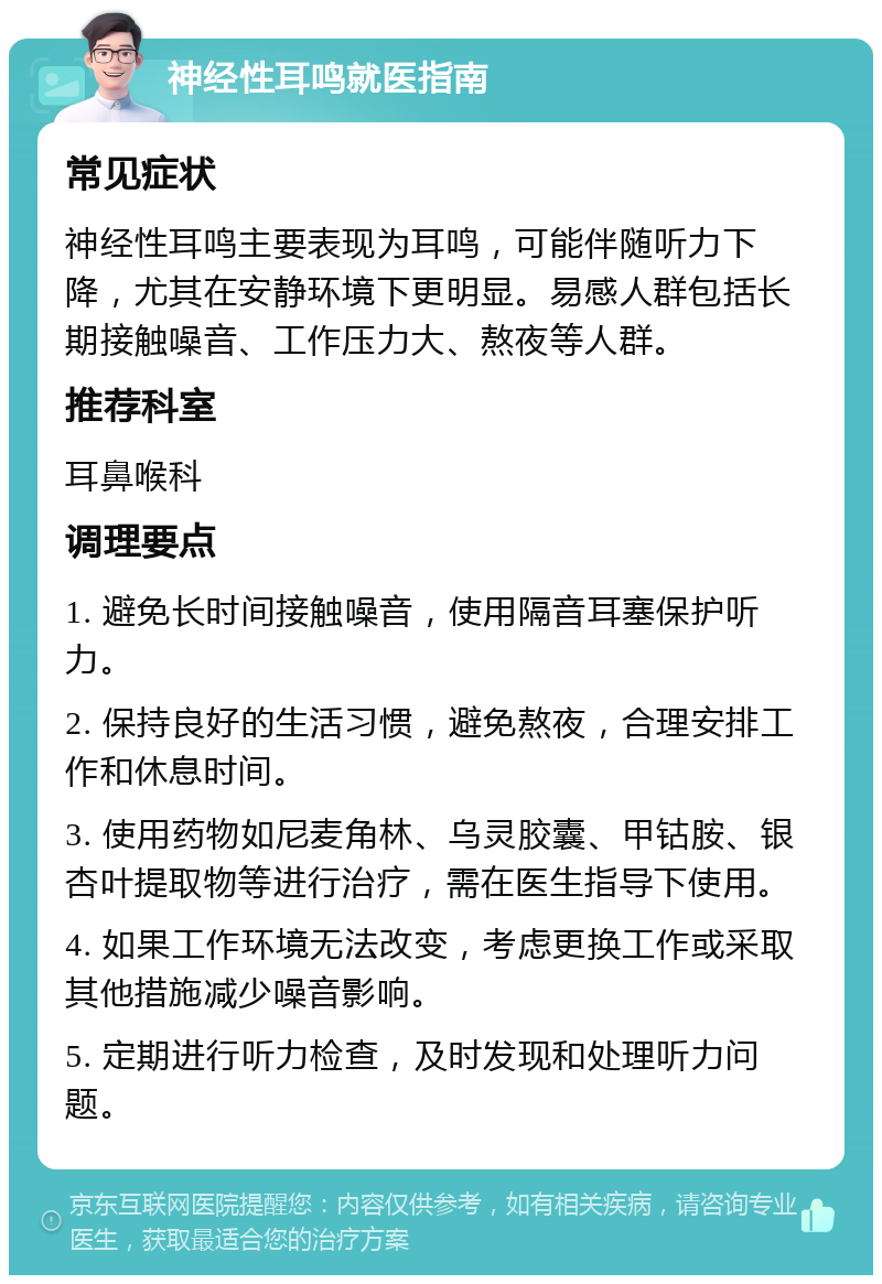 神经性耳鸣就医指南 常见症状 神经性耳鸣主要表现为耳鸣，可能伴随听力下降，尤其在安静环境下更明显。易感人群包括长期接触噪音、工作压力大、熬夜等人群。 推荐科室 耳鼻喉科 调理要点 1. 避免长时间接触噪音，使用隔音耳塞保护听力。 2. 保持良好的生活习惯，避免熬夜，合理安排工作和休息时间。 3. 使用药物如尼麦角林、乌灵胶囊、甲钴胺、银杏叶提取物等进行治疗，需在医生指导下使用。 4. 如果工作环境无法改变，考虑更换工作或采取其他措施减少噪音影响。 5. 定期进行听力检查，及时发现和处理听力问题。