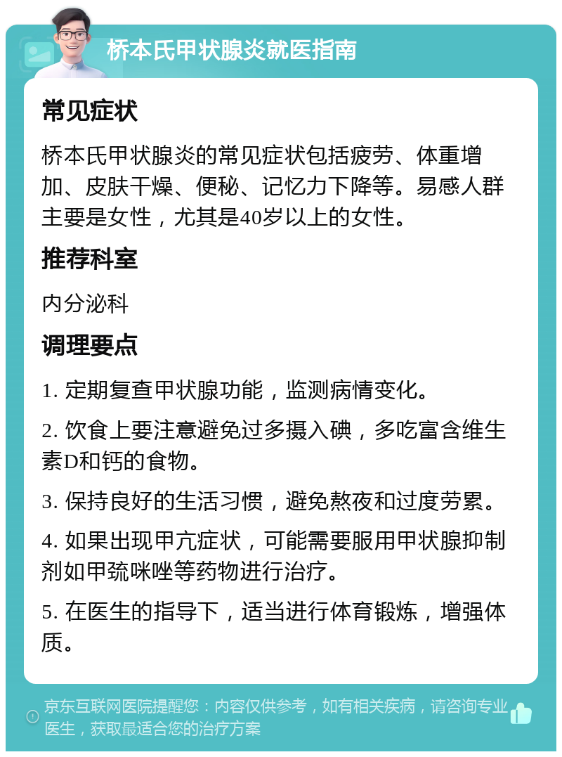 桥本氏甲状腺炎就医指南 常见症状 桥本氏甲状腺炎的常见症状包括疲劳、体重增加、皮肤干燥、便秘、记忆力下降等。易感人群主要是女性，尤其是40岁以上的女性。 推荐科室 内分泌科 调理要点 1. 定期复查甲状腺功能，监测病情变化。 2. 饮食上要注意避免过多摄入碘，多吃富含维生素D和钙的食物。 3. 保持良好的生活习惯，避免熬夜和过度劳累。 4. 如果出现甲亢症状，可能需要服用甲状腺抑制剂如甲巯咪唑等药物进行治疗。 5. 在医生的指导下，适当进行体育锻炼，增强体质。