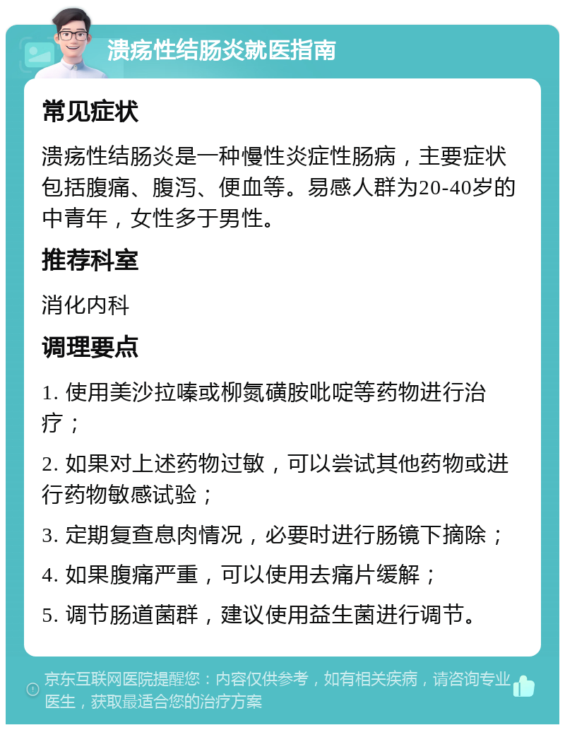 溃疡性结肠炎就医指南 常见症状 溃疡性结肠炎是一种慢性炎症性肠病，主要症状包括腹痛、腹泻、便血等。易感人群为20-40岁的中青年，女性多于男性。 推荐科室 消化内科 调理要点 1. 使用美沙拉嗪或柳氮磺胺吡啶等药物进行治疗； 2. 如果对上述药物过敏，可以尝试其他药物或进行药物敏感试验； 3. 定期复查息肉情况，必要时进行肠镜下摘除； 4. 如果腹痛严重，可以使用去痛片缓解； 5. 调节肠道菌群，建议使用益生菌进行调节。