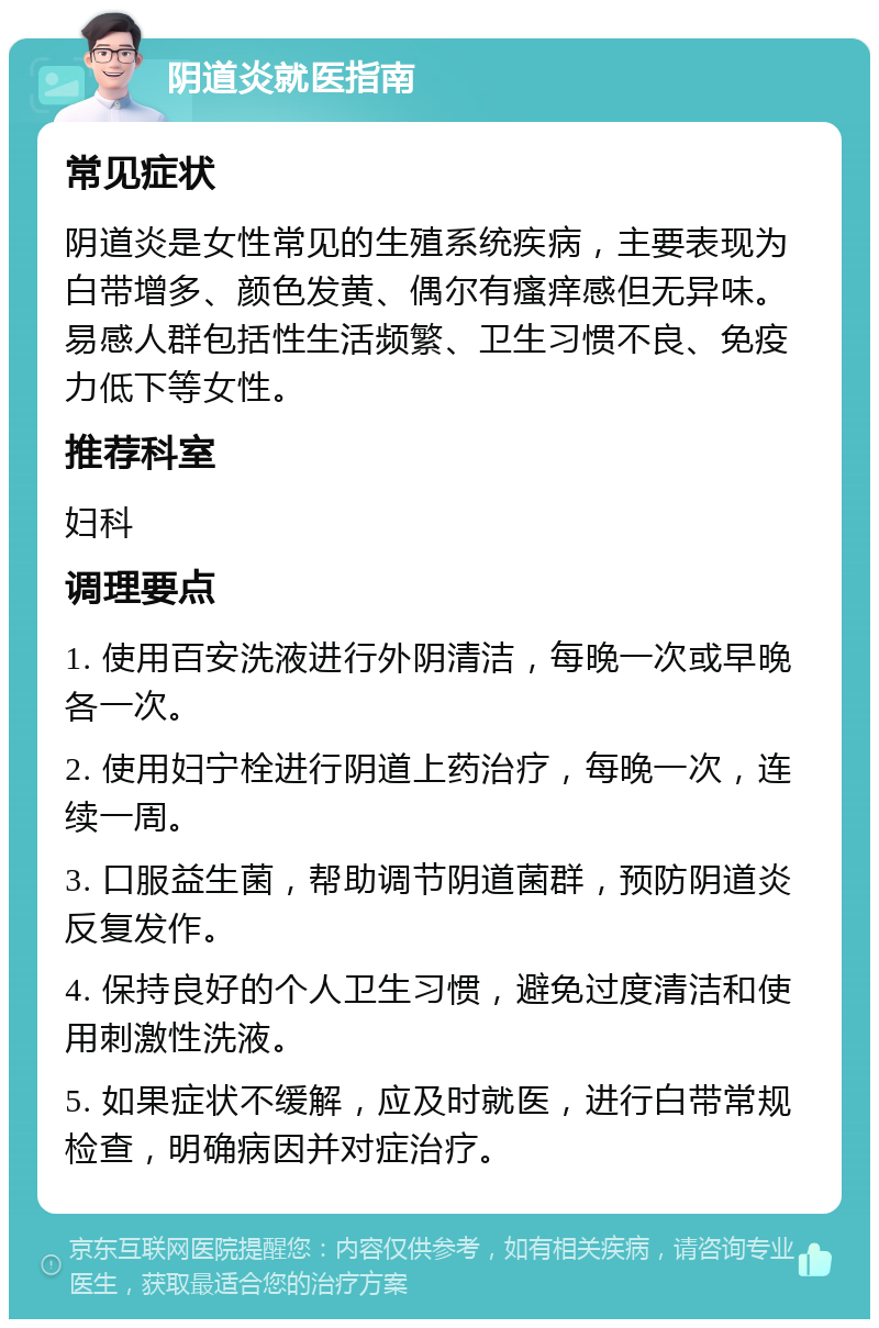 阴道炎就医指南 常见症状 阴道炎是女性常见的生殖系统疾病，主要表现为白带增多、颜色发黄、偶尔有瘙痒感但无异味。易感人群包括性生活频繁、卫生习惯不良、免疫力低下等女性。 推荐科室 妇科 调理要点 1. 使用百安洗液进行外阴清洁，每晚一次或早晚各一次。 2. 使用妇宁栓进行阴道上药治疗，每晚一次，连续一周。 3. 口服益生菌，帮助调节阴道菌群，预防阴道炎反复发作。 4. 保持良好的个人卫生习惯，避免过度清洁和使用刺激性洗液。 5. 如果症状不缓解，应及时就医，进行白带常规检查，明确病因并对症治疗。