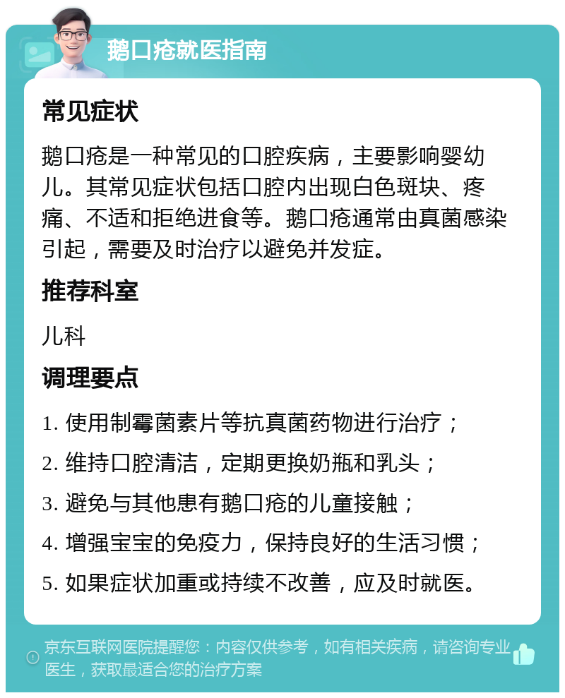 鹅口疮就医指南 常见症状 鹅口疮是一种常见的口腔疾病，主要影响婴幼儿。其常见症状包括口腔内出现白色斑块、疼痛、不适和拒绝进食等。鹅口疮通常由真菌感染引起，需要及时治疗以避免并发症。 推荐科室 儿科 调理要点 1. 使用制霉菌素片等抗真菌药物进行治疗； 2. 维持口腔清洁，定期更换奶瓶和乳头； 3. 避免与其他患有鹅口疮的儿童接触； 4. 增强宝宝的免疫力，保持良好的生活习惯； 5. 如果症状加重或持续不改善，应及时就医。