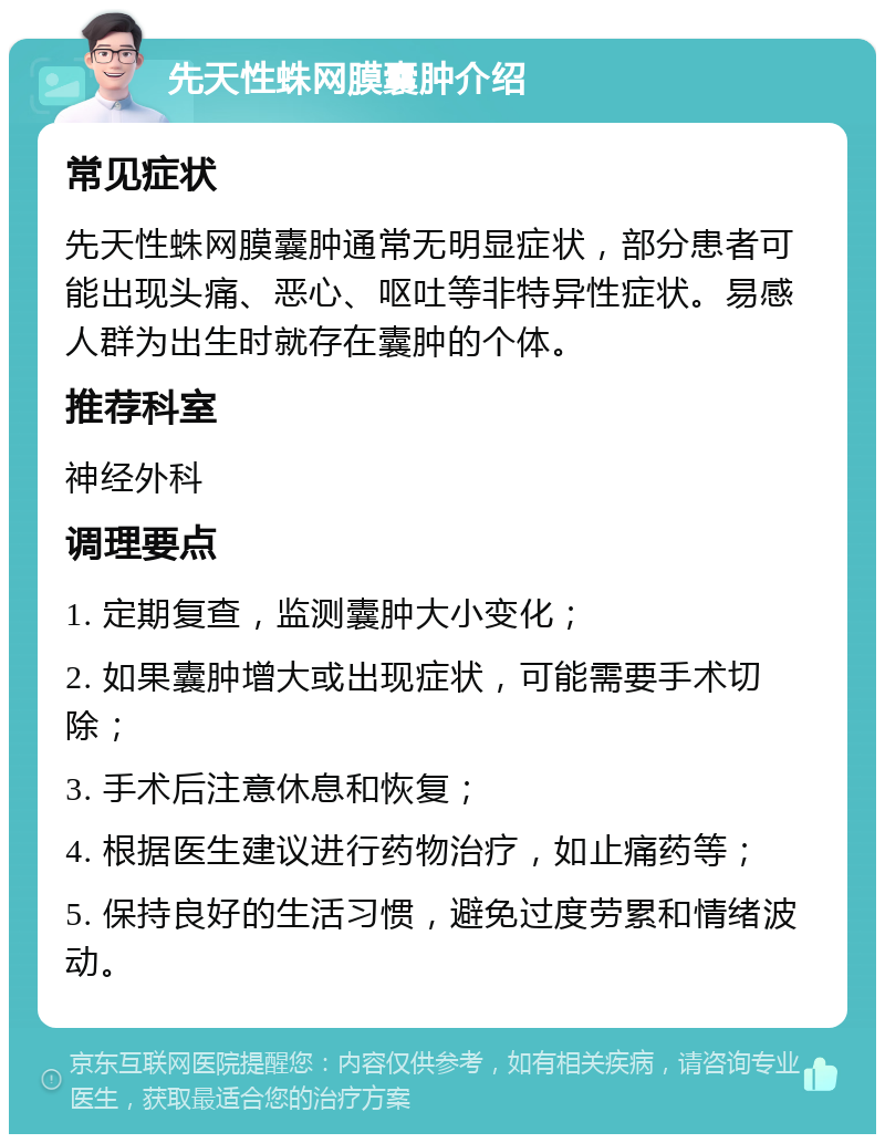 先天性蛛网膜囊肿介绍 常见症状 先天性蛛网膜囊肿通常无明显症状，部分患者可能出现头痛、恶心、呕吐等非特异性症状。易感人群为出生时就存在囊肿的个体。 推荐科室 神经外科 调理要点 1. 定期复查，监测囊肿大小变化； 2. 如果囊肿增大或出现症状，可能需要手术切除； 3. 手术后注意休息和恢复； 4. 根据医生建议进行药物治疗，如止痛药等； 5. 保持良好的生活习惯，避免过度劳累和情绪波动。