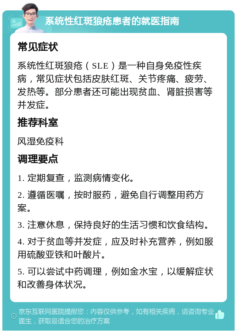 系统性红斑狼疮患者的就医指南 常见症状 系统性红斑狼疮（SLE）是一种自身免疫性疾病，常见症状包括皮肤红斑、关节疼痛、疲劳、发热等。部分患者还可能出现贫血、肾脏损害等并发症。 推荐科室 风湿免疫科 调理要点 1. 定期复查，监测病情变化。 2. 遵循医嘱，按时服药，避免自行调整用药方案。 3. 注意休息，保持良好的生活习惯和饮食结构。 4. 对于贫血等并发症，应及时补充营养，例如服用硫酸亚铁和叶酸片。 5. 可以尝试中药调理，例如金水宝，以缓解症状和改善身体状况。