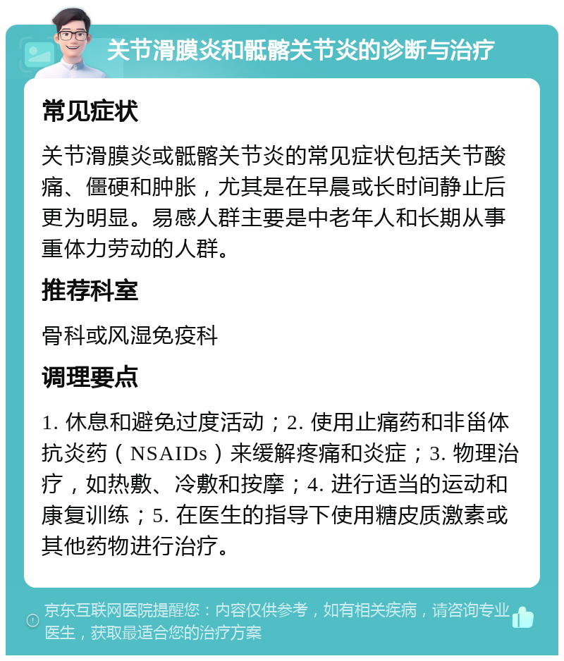 关节滑膜炎和骶髂关节炎的诊断与治疗 常见症状 关节滑膜炎或骶髂关节炎的常见症状包括关节酸痛、僵硬和肿胀，尤其是在早晨或长时间静止后更为明显。易感人群主要是中老年人和长期从事重体力劳动的人群。 推荐科室 骨科或风湿免疫科 调理要点 1. 休息和避免过度活动；2. 使用止痛药和非甾体抗炎药（NSAIDs）来缓解疼痛和炎症；3. 物理治疗，如热敷、冷敷和按摩；4. 进行适当的运动和康复训练；5. 在医生的指导下使用糖皮质激素或其他药物进行治疗。