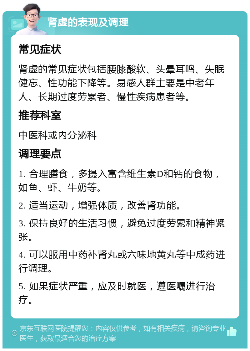 肾虚的表现及调理 常见症状 肾虚的常见症状包括腰膝酸软、头晕耳鸣、失眠健忘、性功能下降等。易感人群主要是中老年人、长期过度劳累者、慢性疾病患者等。 推荐科室 中医科或内分泌科 调理要点 1. 合理膳食，多摄入富含维生素D和钙的食物，如鱼、虾、牛奶等。 2. 适当运动，增强体质，改善肾功能。 3. 保持良好的生活习惯，避免过度劳累和精神紧张。 4. 可以服用中药补肾丸或六味地黄丸等中成药进行调理。 5. 如果症状严重，应及时就医，遵医嘱进行治疗。