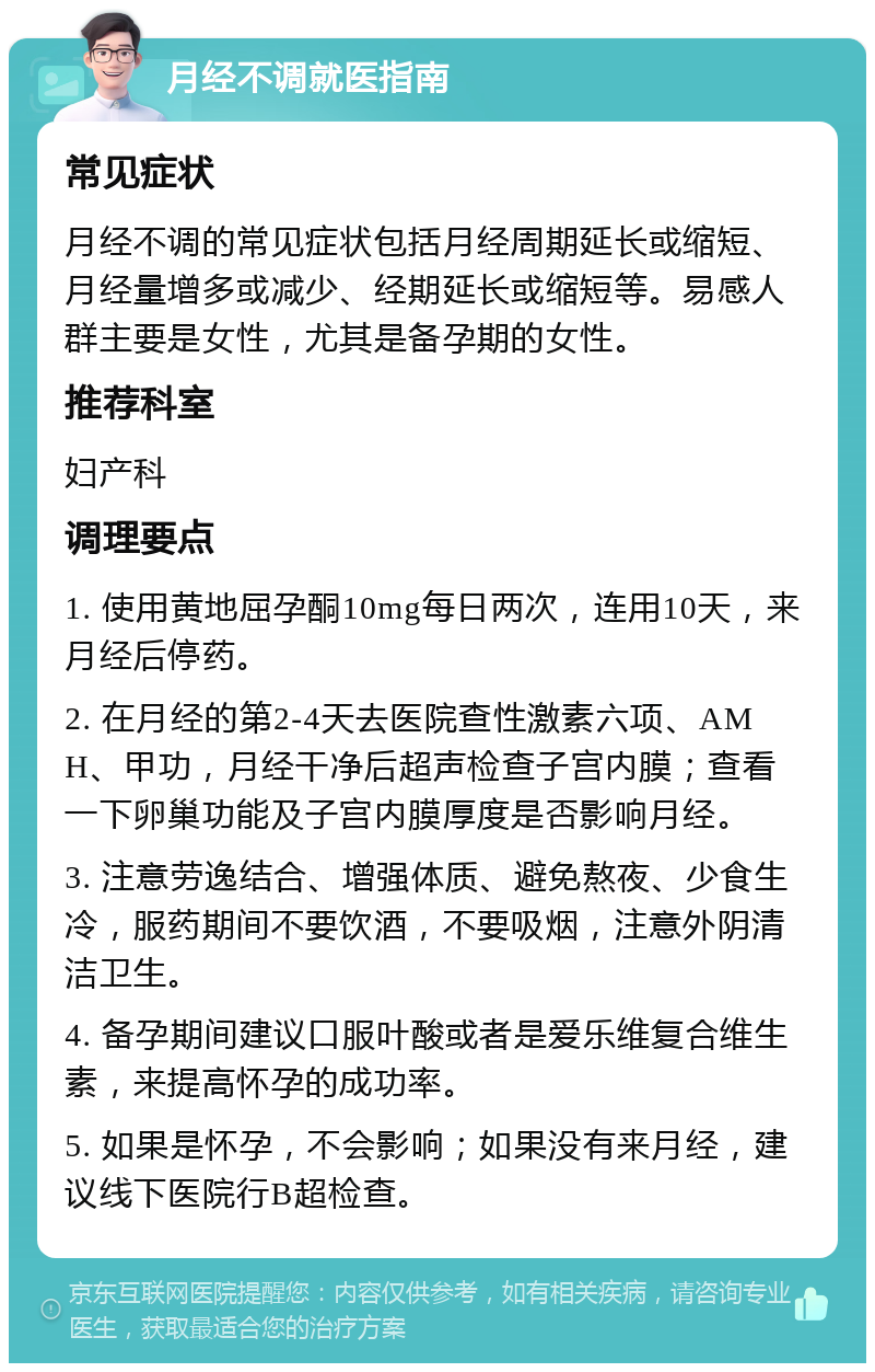 月经不调就医指南 常见症状 月经不调的常见症状包括月经周期延长或缩短、月经量增多或减少、经期延长或缩短等。易感人群主要是女性，尤其是备孕期的女性。 推荐科室 妇产科 调理要点 1. 使用黄地屈孕酮10mg每日两次，连用10天，来月经后停药。 2. 在月经的第2-4天去医院查性激素六项、AMH、甲功，月经干净后超声检查子宫内膜；查看一下卵巢功能及子宫内膜厚度是否影响月经。 3. 注意劳逸结合、增强体质、避免熬夜、少食生冷，服药期间不要饮酒，不要吸烟，注意外阴清洁卫生。 4. 备孕期间建议口服叶酸或者是爱乐维复合维生素，来提高怀孕的成功率。 5. 如果是怀孕，不会影响；如果没有来月经，建议线下医院行B超检查。