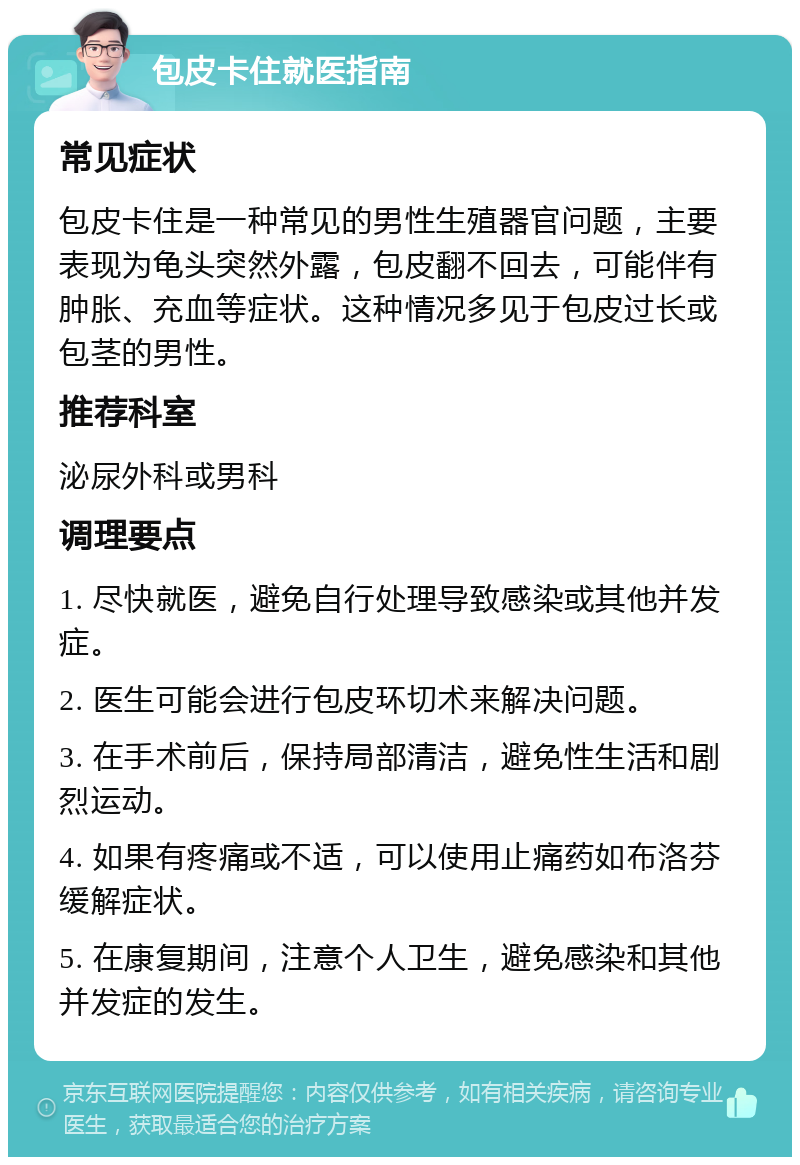 包皮卡住就医指南 常见症状 包皮卡住是一种常见的男性生殖器官问题，主要表现为龟头突然外露，包皮翻不回去，可能伴有肿胀、充血等症状。这种情况多见于包皮过长或包茎的男性。 推荐科室 泌尿外科或男科 调理要点 1. 尽快就医，避免自行处理导致感染或其他并发症。 2. 医生可能会进行包皮环切术来解决问题。 3. 在手术前后，保持局部清洁，避免性生活和剧烈运动。 4. 如果有疼痛或不适，可以使用止痛药如布洛芬缓解症状。 5. 在康复期间，注意个人卫生，避免感染和其他并发症的发生。