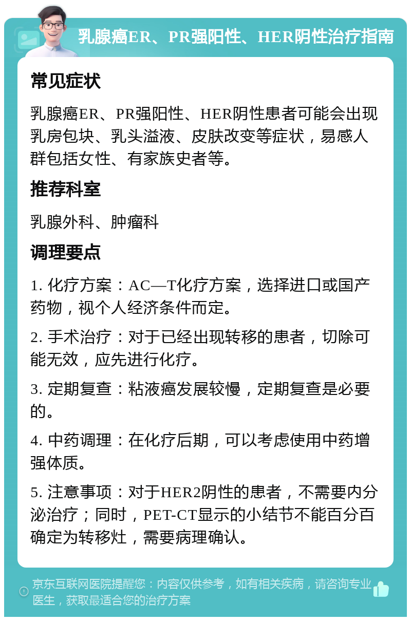 乳腺癌ER、PR强阳性、HER阴性治疗指南 常见症状 乳腺癌ER、PR强阳性、HER阴性患者可能会出现乳房包块、乳头溢液、皮肤改变等症状，易感人群包括女性、有家族史者等。 推荐科室 乳腺外科、肿瘤科 调理要点 1. 化疗方案：AC—T化疗方案，选择进口或国产药物，视个人经济条件而定。 2. 手术治疗：对于已经出现转移的患者，切除可能无效，应先进行化疗。 3. 定期复查：粘液癌发展较慢，定期复查是必要的。 4. 中药调理：在化疗后期，可以考虑使用中药增强体质。 5. 注意事项：对于HER2阴性的患者，不需要内分泌治疗；同时，PET-CT显示的小结节不能百分百确定为转移灶，需要病理确认。