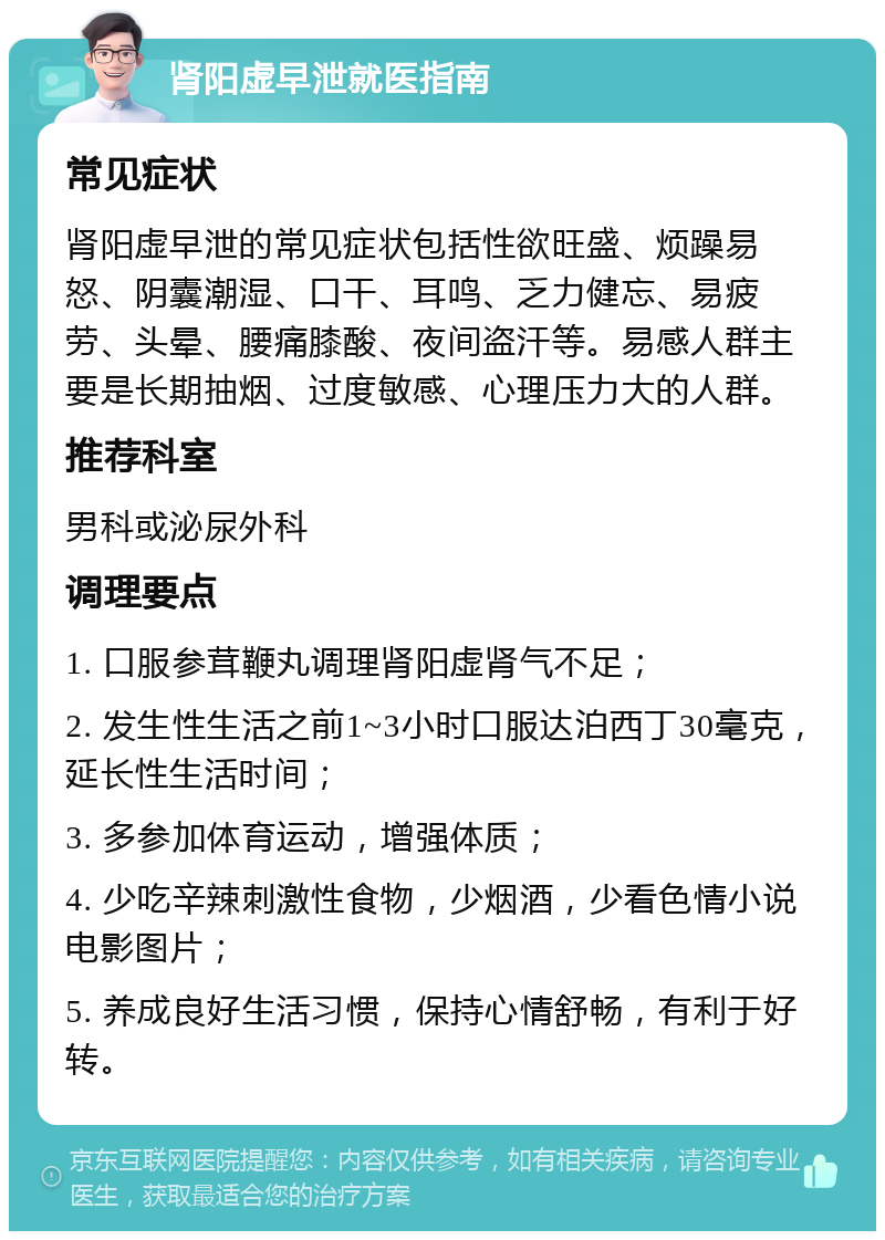 肾阳虚早泄就医指南 常见症状 肾阳虚早泄的常见症状包括性欲旺盛、烦躁易怒、阴囊潮湿、口干、耳鸣、乏力健忘、易疲劳、头晕、腰痛膝酸、夜间盗汗等。易感人群主要是长期抽烟、过度敏感、心理压力大的人群。 推荐科室 男科或泌尿外科 调理要点 1. 口服参茸鞭丸调理肾阳虚肾气不足； 2. 发生性生活之前1~3小时口服达泊西丁30毫克，延长性生活时间； 3. 多参加体育运动，增强体质； 4. 少吃辛辣刺激性食物，少烟酒，少看色情小说电影图片； 5. 养成良好生活习惯，保持心情舒畅，有利于好转。