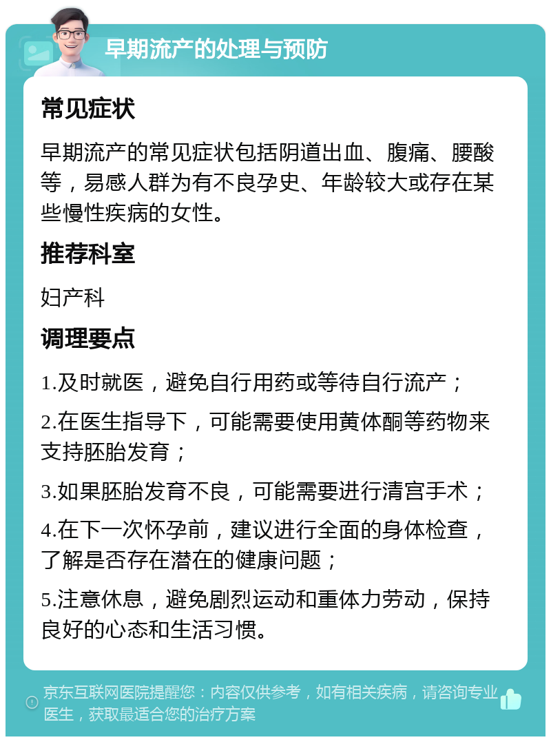 早期流产的处理与预防 常见症状 早期流产的常见症状包括阴道出血、腹痛、腰酸等，易感人群为有不良孕史、年龄较大或存在某些慢性疾病的女性。 推荐科室 妇产科 调理要点 1.及时就医，避免自行用药或等待自行流产； 2.在医生指导下，可能需要使用黄体酮等药物来支持胚胎发育； 3.如果胚胎发育不良，可能需要进行清宫手术； 4.在下一次怀孕前，建议进行全面的身体检查，了解是否存在潜在的健康问题； 5.注意休息，避免剧烈运动和重体力劳动，保持良好的心态和生活习惯。