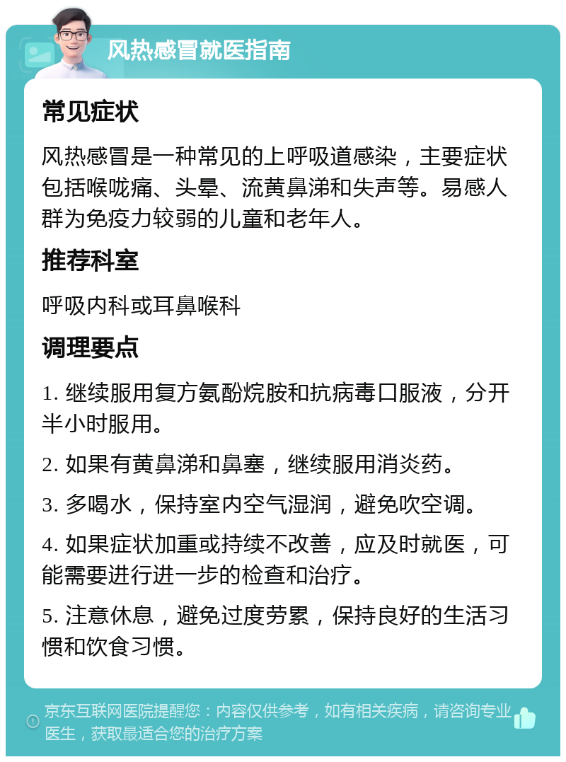 风热感冒就医指南 常见症状 风热感冒是一种常见的上呼吸道感染，主要症状包括喉咙痛、头晕、流黄鼻涕和失声等。易感人群为免疫力较弱的儿童和老年人。 推荐科室 呼吸内科或耳鼻喉科 调理要点 1. 继续服用复方氨酚烷胺和抗病毒口服液，分开半小时服用。 2. 如果有黄鼻涕和鼻塞，继续服用消炎药。 3. 多喝水，保持室内空气湿润，避免吹空调。 4. 如果症状加重或持续不改善，应及时就医，可能需要进行进一步的检查和治疗。 5. 注意休息，避免过度劳累，保持良好的生活习惯和饮食习惯。