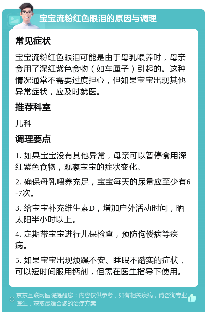 宝宝流粉红色眼泪的原因与调理 常见症状 宝宝流粉红色眼泪可能是由于母乳喂养时，母亲食用了深红紫色食物（如车厘子）引起的。这种情况通常不需要过度担心，但如果宝宝出现其他异常症状，应及时就医。 推荐科室 儿科 调理要点 1. 如果宝宝没有其他异常，母亲可以暂停食用深红紫色食物，观察宝宝的症状变化。 2. 确保母乳喂养充足，宝宝每天的尿量应至少有6-7次。 3. 给宝宝补充维生素D，增加户外活动时间，晒太阳半小时以上。 4. 定期带宝宝进行儿保检查，预防佝偻病等疾病。 5. 如果宝宝出现烦躁不安、睡眠不踏实的症状，可以短时间服用钙剂，但需在医生指导下使用。