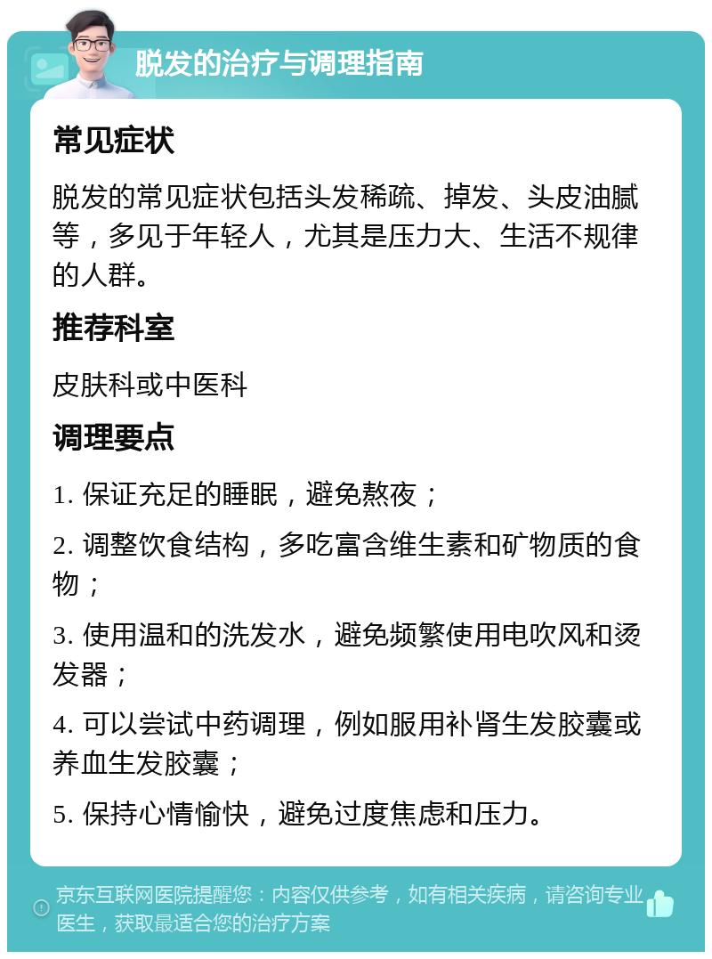 脱发的治疗与调理指南 常见症状 脱发的常见症状包括头发稀疏、掉发、头皮油腻等，多见于年轻人，尤其是压力大、生活不规律的人群。 推荐科室 皮肤科或中医科 调理要点 1. 保证充足的睡眠，避免熬夜； 2. 调整饮食结构，多吃富含维生素和矿物质的食物； 3. 使用温和的洗发水，避免频繁使用电吹风和烫发器； 4. 可以尝试中药调理，例如服用补肾生发胶囊或养血生发胶囊； 5. 保持心情愉快，避免过度焦虑和压力。