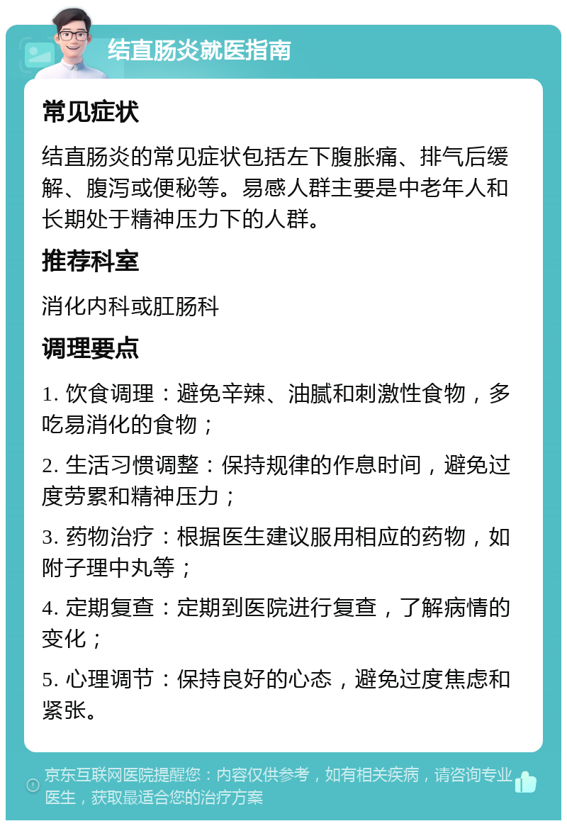 结直肠炎就医指南 常见症状 结直肠炎的常见症状包括左下腹胀痛、排气后缓解、腹泻或便秘等。易感人群主要是中老年人和长期处于精神压力下的人群。 推荐科室 消化内科或肛肠科 调理要点 1. 饮食调理：避免辛辣、油腻和刺激性食物，多吃易消化的食物； 2. 生活习惯调整：保持规律的作息时间，避免过度劳累和精神压力； 3. 药物治疗：根据医生建议服用相应的药物，如附子理中丸等； 4. 定期复查：定期到医院进行复查，了解病情的变化； 5. 心理调节：保持良好的心态，避免过度焦虑和紧张。